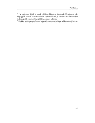 55
Ha pedig nem ûzitek ki annak a földnek lakosait a ti színetek elõl, akkor, a kiket
meghagytok közülök, szálkákká lesznek a ti szemeitekben, és tövisekké a ti oldalaitokban,
és ellenségeitek lesznek néktek a földön, a melyen lakoztok.
56
És akkor a miképen gondoltam, hogy cselekszem azokkal, úgy cselekszem majd veletek.
317
Numbers 33
 