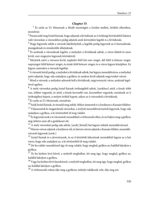 Chapter 35
1
És szóla az Úr Mózesnek a Moáb mezõségén a Jordán mellett, Jérikhó ellenében,
mondván:
2
Parancsold meg Izráel fiainak, hogy adjanak a lévitáknak az õ örökségi birtokukból lakásra
való városokat; a városokhoz pedig adjatok azok környékén legelõt is a lévitáknak;
3
Hogy legyenek nékik a városok lakóhelyekül, a legelõk pedig legyenek az õ barmaiknak,
jószágaiknak és mindenféle állatjoknak.
4
És azoknak a városoknak legelõi, a melyeket a lévitáknak adtok, a város falától és azon
kivül, ezer singnyire legyenek köröskörül.
5
Mérjetek azért a városon kivül, napkelet felõl két ezer singet, dél felõl is kétezer singet,
napnyugot felõl kétezer singet, és észak felõl kétezer singet; és a város legyen középben. Ez
legyen számukra a városok legelõje.
6
A városok közül pedig, a melyeket a lévitáknak adtok, hat legyen menedékváros, a melyeket
azért adjatok, hogy oda szaladjon a gyilkos; és azokon kivül adjatok negyvenkét várost.
7
Mind a városok, a melyeket adnotok kell a lévitáknak, negyvennyolc város, azoknak legel-
õivel egyben.
8
A mely városokat pedig Izráel fiainak örökségébõl adtok, [azokhoz] attól, a kinek több
van, többet vegyetek, és attól, a kinek kevesebb van, kevesebbet vegyetek; mindenik az õ
örökségéhez képest, a melyet örökül kapott, adjon az õ városaiból a lévitáknak.
9
És szóla az Úr Mózesnek, mondván:
10
Szólj Izráel fiainak, és mondd meg nékik: Mikor átmentek ti a Jordánon a Kanaán földére:
11
Válaszszatok ki magatoknak városokat, a melyek menedékvárosaitok legyenek, hogy oda
szaladjon a gyilkos, a ki történetbõl öl meg valakit.
12
És legyenek azok a ti városaitok menedékül a vérbosszuló ellen, és ne haljon meg a gyilkos,
míg ítéletre nem áll a gyülekezet elé.
13
A mely városokat pedig oda adtok, [azok] [közül] hat legyen néktek menedékvárosul.
14
Három várost adjatok a Jordánon túl, és három várost adjatok a Kanaán földén; menedék-
városok legyenek [azok.]
15
Izráel fiainak és a jövevénynek, és az õ közöttök lakozónak menedékül legyen az a hat
város, hogy oda szaladjon az, a ki történetbõl öl meg valakit.
16
De ha valaki vaseszközzel úgy üt meg valakit, hogy meghal, gyilkos az; halállal lakoljon a
gyilkos.
17
És ha kézben levõ kõvel, a melytõl meghalhat, üti meg úgy, hogy meghal, gyilkos az;
halállal lakoljon a gyilkos.
18
Vagy ha kézben lévõ faeszközzel, a melytõl meghalhat, üti meg úgy, hogy meghal, gyilkos
az; halállal lakoljon a gyilkos.
19
A vérbosszuló rokon ölje meg a gyilkost; mihelyt találkozik vele, ölje meg azt.
320
Numbers 35
 