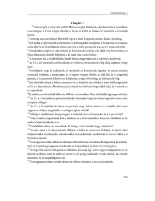 Chapter 1
1
Ezek az igék, a melyeket szólott Mózes az egész Izráelnek, a Jordánon túl a pusztában,
a mezõségen, a Veres tenger ellenében, Párán és Tófel, és Lábán és Haczéróth, és Dizaháb
között.
2
Tizenegy napi járóföldön Hórebtõl fogva, a Szeir hegyének menve, Kádes-Barneáig.
3
Lõn pedig a negyvenedik esztendõben, a tizenegyedik hónapban, a hónapnak elsõ napján,
szóla Mózes az Izráel fiainak mind a szerint, a mint parancsolt vala az Úr néki azok felõl.
4
Minekutána megverte vala Szihont az Emoreusok királyát, a ki lakik vala Hesbonban, és
Ógot, Básánnak királyát Edreiben, a ki lakik vala Asthárótban:
5
A Jordánon túl, a Moáb földén, kezdé Mózes magyarázni ezt a törvényt, mondván:
6
Az Úr, a mi Istenünk szólott nékünk a Hóreben, ezt mondván: Elég ideig laktatok e hegy
alatt;
7
Forduljatok meg, és induljatok, és menjetek az Emoreusok hegyére, és annak minden
szomszéd vidékére, a mezõségen, és a hegyes-völgyes földön, és dél felé, és a tengernek
partján, a Kananeusok földére és a Libánusra, a nagy folyóvízig, az Eufrates folyóig.
8
Ímé elõtökbe adtam a földet; menjetek be, és bírjátok azt a földet, a mely felõl megesküdt
az Úr a ti atyáitoknak, Ábrahámnak, Izsáknak és Jákóbnak, hogy nékik adja, és õ utánok az
õ magvoknak.
9
És szólottam vala néktek abban az idõben, ezt mondván: Nem viselhetlek egymagam titeket;
10
Az Úr, a ti Istenetek megsokasított titeket elannyira, hogy oly sokan vagytok ti most, mint
az égnek csillagai.
11
Az Úr, a ti atyáitoknak Istene szaporítson meg titeket ezerszerte is inkább mint most
vagytok, és áldjon meg titeket, a miképen igérte néktek!
12
Miképen viselhetném én egymagam a terheiteket és a ti bajaitokat és a ti pereiteket?
13
Válaszszatok magatoknak bölcs, értelmes és a ti törzseitekben ismeretes férfiakat, és én
azokat elõljáróitokká teszem.
14
És felelétek nékem, és mondátok: Jó dolog, a mit mondál, hogy míveled azt.
15
Vevém azért a ti törzseiteknek fõbbjeit, a bölcs és ismeretes férfiakat, és tevém õket
elõljáróitokká: ezredesekké, századosokká, ötvenedesekké, tizedesekké és tiszttartókká, a ti
törzseitek szerint.
16
És megparancsolám abban az idõben a ti biráitoknak, mondván: Hallgassátok ki atyátok-
fiait, és ítéljetek igazságosan mindenkit, az õ atyjafiaival és jövevényeivel egyben.
17
Ne legyetek személyválogatók az ítéletben: kicsinyt úgy, mint nagyot hallgassatok ki; ne
féljetek senkitõl, mert az ítélet az Istené; a mi pedig nehéznek tetszik néktek, én elõmbe
hozzátok, és én meghallgatom azt.
18
És megparancsoltam néktek abban az idõben mindent, a mit cselekedjetek.
324
Deuteronomy 1
 