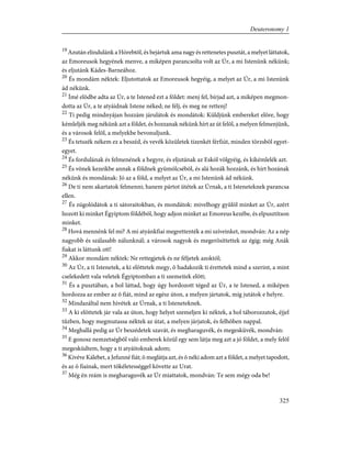 19
Azután elindulánk a Hórebtõl, és bejártuk ama nagy és rettenetes pusztát, a melyet láttatok,
az Emoreusok hegyének menve, a miképen parancsolta volt az Úr, a mi Istenünk nékünk;
és eljutánk Kádes-Barneához.
20
És mondám néktek: Eljutottatok az Emoreusok hegyéig, a melyet az Úr, a mi Istenünk
ád nékünk.
21
Ímé elõdbe adta az Úr, a te Istened ezt a földet: menj fel, bírjad azt, a miképen megmon-
dotta az Úr, a te atyáidnak Istene néked; ne félj, és meg ne rettenj!
22
Ti pedig mindnyájan hozzám járulátok és mondátok: Küldjünk embereket elõre, hogy
kémleljék meg nékünk azt a földet, és hozzanak nékünk hírt az út felõl, a melyen felmenjünk,
és a városok felõl, a melyekbe bevonuljunk.
23
És tetszék nékem ez a beszéd, és vevék közületek tizenkét férfiút, minden törzsbõl egyet-
egyet.
24
És fordulának és felmenének a hegyre, és eljutának az Eskól völgyéig, és kikémlelék azt.
25
És võnek kezeikbe annak a földnek gyümölcsébõl, és alá hozák hozzánk, és hírt hozának
nékünk és mondának: Jó az a föld, a melyet az Úr, a mi Istenünk ád nékünk.
26
De ti nem akartatok felmenni; hanem pártot ütétek az Úrnak, a ti Isteneteknek parancsa
ellen.
27
És zúgolódátok a ti sátoraitokban, és mondátok: mivelhogy gyûlöl minket az Úr, azért
hozott ki minket Égyiptom földébõl, hogy adjon minket az Emoreus kezébe, és elpusztítson
minket.
28
Hová mennénk fel mi? A mi atyánkfiai megrettenték a mi szíveinket, mondván: Az a nép
nagyobb és szálasabb nálunknál; a városok nagyok és megerõsíttettek az égig; még Anák
fiakat is láttunk ott!
29
Akkor mondám néktek: Ne rettegjetek és ne féljetek azoktól;
30
Az Úr, a ti Istenetek, a ki elõttetek megy, õ hadakozik ti érettetek mind a szerint, a mint
cselekedett vala veletek Égyiptomban a ti szemeitek elõtt;
31
És a pusztában, a hol láttad, hogy úgy hordozott téged az Úr, a te Istened, a miképen
hordozza az ember az õ fiát, mind az egész úton, a melyen jártatok, míg jutátok e helyre.
32
Mindazáltal nem hivétek az Úrnak, a ti Isteneteknek.
33
A ki elõttetek jár vala az úton, hogy helyet szemeljen ki néktek, a hol táborozzatok, éjjel
tûzben, hogy megmutassa néktek az útat, a melyen járjatok, és felhõben nappal.
34
Meghallá pedig az Úr beszédetek szavát, és megharaguvék, és megesküvék, mondván:
35
E gonosz nemzetségbõl való emberek közül egy sem látja meg azt a jó földet, a mely felõl
megesküdtem, hogy a ti atyáitoknak adom;
36
Kivéve Kálebet, a Jefunné fiát; õ meglátja azt, és õ néki adom azt a földet, a melyet tapodott,
és az õ fiainak, mert tökéletességgel követte az Urat.
37
Még én reám is megharaguvék az Úr miattatok, mondván: Te sem mégy oda be!
325
Deuteronomy 1
 