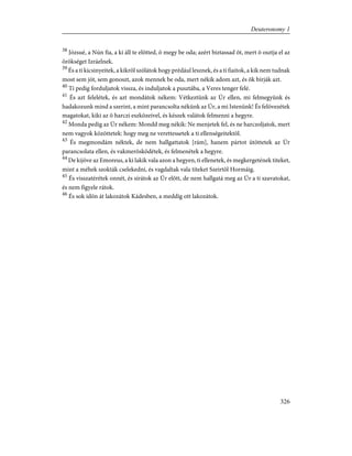 38
Józsué, a Nún fia, a ki áll te elõtted, õ megy be oda; azért biztassad õt, mert õ osztja el az
örökséget Izráelnek.
39
És a ti kicsinyeitek, a kikrõl szólátok hogy prédául lesznek, és a ti fiaitok, a kik nem tudnak
most sem jót, sem gonoszt, azok mennek be oda, mert nékik adom azt, és õk bírják azt.
40
Ti pedig forduljatok vissza, és induljatok a pusztába, a Veres tenger felé.
41
És azt felelétek, és azt mondátok nékem: Vétkeztünk az Úr ellen, mi felmegyünk és
hadakozunk mind a szerint, a mint parancsolta nékünk az Úr, a mi Istenünk! És felövezétek
magatokat, kiki az õ harczi eszközeivel, és készek valátok felmenni a hegyre.
42
Monda pedig az Úr nékem: Mondd meg nékik: Ne menjetek fel, és ne harczoljatok, mert
nem vagyok közöttetek: hogy meg ne verettessetek a ti ellenségeitektõl.
43
És megmondám néktek, de nem hallgattatok [rám], hanem pártot ütöttetek az Úr
parancsolata ellen, és vakmerõsködétek, és felmenétek a hegyre.
44
De kijöve az Emoreus, a ki lakik vala azon a hegyen, ti ellenetek, és megkergetének titeket,
mint a méhek szokták cselekedni, és vagdaltak vala titeket Szeirtõl Hormáig.
45
És visszatérétek onnét, és sírátok az Úr elõtt, de nem hallgatá meg az Úr a ti szavatokat,
és nem figyele rátok.
46
És sok idõn át lakozátok Kádesben, a meddig ott lakozátok.
326
Deuteronomy 1
 