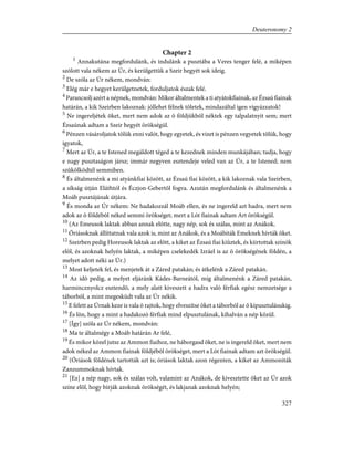 Chapter 2
1
Annakutána megfordulánk, és indulánk a pusztába a Veres tenger felé, a miképen
szólott vala nékem az Úr, és kerülgettük a Szeir hegyét sok ideig.
2
De szóla az Úr nékem, mondván:
3
Elég már e hegyet kerülgetnetek, forduljatok észak felé.
4
Parancsolj azért a népnek, mondván: Mikor általmentek a ti atyátokfiainak, az Ézsaú fiainak
határán, a kik Szeirben lakoznak: jóllehet félnek tõletek, mindazáltal igen vigyázzatok!
5
Ne ingereljétek õket, mert nem adok az õ földjükbõl néktek egy talpalatnyit sem; mert
Ézsaúnak adtam a Szeir hegyét örökségül.
6
Pénzen vásároljatok tõlük enni valót, hogy egyetek, és vizet is pénzen vegyetek tõlük, hogy
igyatok,
7
Mert az Úr, a te Istened megáldott téged a te kezednek minden munkájában; tudja, hogy
e nagy pusztaságon jársz; immár negyven esztendeje veled van az Úr, a te Istened; nem
szûkölködtél semmiben.
8
És általmenénk a mi atyánkfiai között, az Ézsaú fiai között, a kik lakoznak vala Szeirben,
a síkság útján Eláthtól és Éczjon-Gebertõl fogva. Azután megfordulánk és általmenénk a
Moáb pusztájának útjára.
9
És monda az Úr nékem: Ne hadakozzál Moáb ellen, és ne ingereld azt hadra, mert nem
adok az õ földébõl néked semmi örökséget; mert a Lót fiainak adtam Art örökségül.
10
(Az Emeusok laktak abban annak elõtte, nagy nép, sok és szálas, mint az Anákok.
11
Óriásoknak állíttatnak vala azok is, mint az Anákok, és a Moábiták Emeknek hívták õket.
12
Szeirben pedig Horeusok laktak az elõtt, a kiket az Ézsaú fiai kiûztek, és kiirtottak színök
elõl, és azoknak helyén laktak, a miképen cselekedék Izráel is az õ örökségének földén, a
melyet adott néki az Úr.)
13
Most keljetek fel, és menjetek át a Záred patakán; és átkelénk a Záred patakán.
14
Az idõ pedig, a melyet eljáránk Kádes-Barneától, míg általmenénk a Záred patakán,
harmincznyolcz esztendõ, a mely alatt kiveszett a hadra való férfiak egész nemzetsége a
táborból, a mint megesküdt vala az Úr nékik.
15
E felett az Úrnak keze is vala õ rajtok, hogy elveszítse õket a táborból az õ kipusztulásukig.
16
És lõn, hogy a mint a hadakozó férfiak mind elpusztulának, kihalván a nép közül.
17
[Így] szóla az Úr nékem, mondván:
18
Ma te általmégy a Moáb határán Ar felé,
19
És mikor közel jutsz az Ammon fiaihoz, ne háborgasd õket, ne is ingereld õket, mert nem
adok néked az Ammon fiainak földjébõl örökséget, mert a Lót fiainak adtam azt örökségül.
20
(Óriások földének tartották azt is; óriások laktak azon régenten, a kiket az Ammoniták
Zanzummoknak hívtak.
21
[Ez] a nép nagy, sok és szálas volt, valamint az Anákok, de kivesztette õket az Úr azok
színe elõl, hogy bírják azoknak örökségét, és lakjanak azoknak helyén;
327
Deuteronomy 2
 