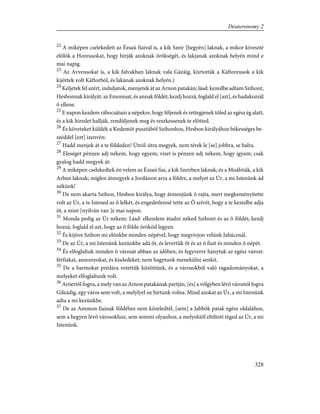 22
A miképen cselekedett az Ézsaú fiaival is, a kik Szeir [hegyén] laknak, a mikor kiveszté
elõlök a Horeusokat, hogy bírják azoknak örökségét, és lakjanak azoknak helyén mind e
mai napig.
23
Az Avveusokat is, a kik falvakban laknak vala Gázáig, kiirtották a Káftoreusok a kik
kijöttek volt Káftorból, és lakának azoknak helyén.)
24
Keljetek fel azért, induljatok, menjetek át az Arnon patakán; lásd: kezedbe adtam Szihont,
Hesbonnak királyát: az Emoreust, és annak földét; kezdj hozzá, foglald el [azt], és hadakozzál
õ ellene.
25
E napon kezdem rábocsátani a népekre, hogy féljenek és rettegjenek tõled az egész ég alatt,
és a kik híredet hallják, rendüljenek meg és reszkessenek te elõtted.
26
És követeket küldék a Kedemót pusztából Szihonhoz, Hesbon királyához békességes be-
széddel [ezt] izenvén:
27
Hadd menjek át a te földeden! Útról-útra megyek, nem térek le [se] jobbra, se balra.
28
Eleséget pénzen adj nékem, hogy egyem; vizet is pénzen adj nékem, hogy igyam; csak
gyalog hadd megyek át:
29
A miképen cselekedtek én velem az Ézsaú fiai, a kik Szeirben laknak; és a Moábiták, a kik
Arban laknak; míglen átmegyek a Jordánon arra a földre, a melyet az Úr, a mi Istenünk ád
nékünk!
30
De nem akarta Szihon, Hesbon királya, hogy átmenjünk õ rajta, mert megkeményítette
volt az Úr, a te Istened az õ lelkét, és engedetlenné tette az Õ szívét, hogy a te kezedbe adja
õt, a mint [nyilván van ]e mai napon.
31
Monda pedig az Úr nékem: Lásd: elkezdem átadni néked Szihont és az õ földét; kezdj
hozzá, foglald el azt, hogy az õ földe örököd legyen.
32
És kijöve Szihon mi elõnkbe minden népével, hogy megvívjon velünk Jahácznál.
33
De az Úr, a mi Istenünk kezünkbe adá õt, és levertük õt és az õ fiait és minden õ népét.
34
És elfoglaltuk minden õ városát abban az idõben, és fegyverre hánytuk az egész várost:
férfiakat, asszonyokat, és kisdedeket; nem hagytunk menekülni senkit.
35
De a barmokat prédára vetettük közöttünk, és a városokból való ragadományokat, a
melyeket elfoglaltunk volt.
36
Aróertõl fogva, a mely van az Arnon patakának partján, [és] a völgyben lévõ várostól fogva
Gileádig, egy város sem volt, a melylyel ne bírtunk volna. Mind azokat az Úr, a mi Istenünk
adta a mi kezünkbe.
37
De az Ammon fiainak földéhez nem közeledtél, [sem] a Jabbók patak egész oldalához,
sem a hegyen lévõ városokhoz, sem semmi olyanhoz, a melyektõl eltiltott téged az Úr, a mi
Istenünk.
328
Deuteronomy 2
 