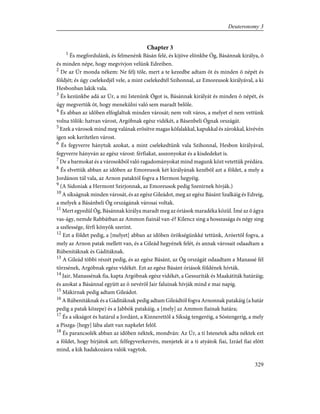 Chapter 3
1
És megfordulánk, és felmenénk Básán felé, és kijöve elõnkbe Óg, Básánnak királya, õ
és minden népe, hogy megvívjon velünk Edreiben.
2
De az Úr monda nékem: Ne félj tõle, mert a te kezedbe adtam õt és minden õ népét és
földjét; és úgy cselekedjél vele, a mint cselekedtél Szihonnal, az Emoreusok királyával, a ki
Hesbonban lakik vala.
3
És kezünkbe adá az Úr, a mi Istenünk Ógot is, Básánnak királyát és minden õ népét, és
úgy megvertük õt, hogy menekülni való sem maradt belõle.
4
És abban az idõben elfoglaltuk minden városát; nem volt város, a melyet el nem vettünk
volna tõlök: hatvan várost, Argóbnak egész vidékét, a Básenbeli Ógnak országát.
5
Ezek a városok mind meg valának erõsítve magas kõfalakkal, kapukkal és zárokkal, kivévén
igen sok kerítetlen várost.
6
És fegyverre hánytuk azokat, a mint cselekedtünk vala Szihonnal, Hesbon királyával,
fegyverre hányván az egész várost: férfiakat, asszonyokat és a kisdedeket is.
7
De a barmokat és a városokból való ragadományokat mind magunk közt vetettük prédára.
8
És elvettük abban az idõben az Emoreusok két királyának kezébõl azt a földet, a mely a
Jordánon túl vala, az Arnon pataktól fogva a Hermon hegyéig.
9
(A Sidoniak a Hermont Szirjonnak, az Emoreusok pedig Szenirnek hívják.)
10
A síkságnak minden városát, és az egész Gileádot, meg az egész Básánt Szalkáig és Edreig,
a melyek a Básánbeli Óg országának városai voltak.
11
Mert egyedül Óg, Básánnak királya maradt meg az óriások maradéka közül. Ímé az õ ágya
vas-ágy, nemde Rabbátban az Ammon fiainál van-é? Kilencz sing a hosszasága és négy sing
a szélessége, férfi könyök szerint.
12
Ezt a földet pedig, a [melyet] abban az idõben örökségünkké tettünk, Aróertõl fogva, a
mely az Arnon patak mellett van, és a Gileád hegyének felét, és annak városait odaadtam a
Rúbenitáknak és Gáditáknak.
13
A Gileád többi részét pedig, és az egész Básánt, az Óg országát odaadtam a Manassé fél
törzsének, Argóbnak egész vidékét. Ezt az egész Básánt óriások földének hívták.
14
Jair, Manassénak fia, kapta Argóbnak egész vidékét, a Gessuriták és Maakátiták határáig;
és azokat a Básánnal együtt az õ nevérõl Jair faluinak hívják mind e mai napig.
15
Mákirnak pedig adtam Gileádot.
16
A Rúbenitáknak és a Gáditáknak pedig adtam Gileádtól fogva Arnonnak patakáig (a határ
pedig a patak közepe) és a Jabbók patakáig, a [mely] az Ammon fiainak határa;
17
És a síkságot és határul a Jordánt, a Kinnerettõl a Síkság tengeréig, a Sóstengerig, a mely
a Piszga-[hegy] lába alatt van napkelet felõl.
18
És parancsolék abban az idõben néktek, mondván: Az Úr, a ti Istenetek adta néktek ezt
a földet, hogy bírjátok azt; felfegyverkezvén, menjetek át a ti atyátok fiai, Izráel fiai elõtt
mind, a kik hadakozásra valók vagytok.
329
Deuteronomy 3
 