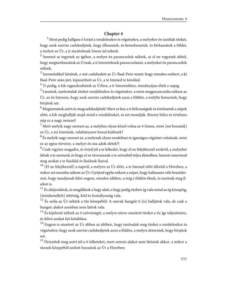 Chapter 4
1
Most pedig hallgass ó Izráel a rendelésekre és végzésekre, a melyekre én tanítlak titeket,
hogy azok szerint cselekedjetek, hogy élhessetek, és bemehessetek, és bírhassátok a földet,
a melyet az Úr, a ti atyáitoknak Istene ád néktek.
2
Semmit se tegyetek az ígéhez, a melyet én parancsolok néktek, se el ne vegyetek abból,
hogy megtarthassátok az Úrnak, a ti Isteneteknek parancsolatait, a melyeket én parancsolok
néktek.
3
Szemeitekkel láttátok, a mit cselekedett az Úr Baal-Peór miatt; hogy minden embert, a ki
Baal-Peór után járt, kipusztított az Úr, a te Istened te közüled.
4
Ti pedig, a kik ragaszkodtatok az Úrhoz, a ti Istenetekhez, mindnyájan éltek e napig.
5
Lássátok, tanítottalak titeket rendelésekre és végzésekre, a mint megparancsolta nékem az
Úr, az én Istenem, hogy azok szerint cselekedjetek azon a földön, a melybe bementek, hogy
bírjátok azt.
6
Megtartsátok azért és megcselekedjétek! Mert ez lesz a ti bölcseségtek és értelmetek a népek
elõtt, a kik meghallják majd mind e rendeléseket, és ezt mondják: Bizony bölcs és értelmes
nép ez a nagy nemzet!
7
Mert melyik nagy nemzet az, a melyhez olyan közel volna az õ Istene, mint [mi hozzánk]
az Úr, a mi Istenünk, valahányszor hozzá kiáltunk?
8
És melyik nagy nemzet az, a melynek olyan rendelései és igazságos végzései volnának, mint
ez az egész törvény, a melyet én ma adok elétek?!
9
Csak vigyázz magadra, és õrizd jól a te lelkedet, hogy el ne felejtkezzél azokról, a melyeket
láttak a te szemeid, és hogy el ne távozzanak a te szívedtõl teljes életedben, hanem ismertesd
meg azokat a te fiaiddal és fiaidnak fiaival.
10
[El ne felejtkezzél] a napról, a melyen az Úr elõtt, a te Istened elõtt állottál a Hóreben, a
mikor azt mondta nékem az Úr: Gyûjtsd egybe nékem a népet, hogy hallassam véle beszédei-
met, hogy tanuljanak félni engem, minden idõben, a míg e földön élnek, és tanítsák meg fi-
aikat is.
11
És elõjárulátok, és megállátok a hegy alatt; a hegy pedig tûzben ég vala mind az ég közepéig,
[mindamellett] sötétség, köd és homályosság vala.
12
És szóla az Úr néktek a tûz közepébõl. A szavak hangját ti [is] halljátok vala, de csak a
hangot; alakot azonban nem láttok vala.
13
És kijelenté néktek az õ szövetségét, a melyre nézve utasított titeket a tíz ige teljesítésére,
és felírá azokat két kõtáblára.
14
Engem is utasított az Úr abban az idõben, hogy tanítsalak meg titeket a rendelésekre és
végzésekre, hogy azok szerint cselekedjetek azon a földön, a melyre átmentek, hogy bírjátok
azt.
15
Õrizzétek meg azért jól a ti lelketeket, mert semmi alakot nem láttatok akkor, a mikor a
tûznek közepébõl szólott hozzátok az Úr a Hóreben;
331
Deuteronomy 4
 