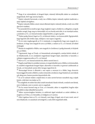 16
Hogy el ne vetemedjetek, és faragott képet, valamely bálványféle alakot ne csináljatok
magatoknak, férfi vagy asszony képére;
17
Képére valamely baromnak, a mely van a földön; képére valamely repdesõ madárnak, a
mely röpköd a levegõben;
18
Képére valamely földön csúszó-mászó állatnak; képére valamely halnak, a mely van a föld
alatt lévõ vizekben.
19
Se szemeidet fel ne emeld az égre, hogy meglásd a napot, a holdat és a csillagokat, az égnek
minden seregét, hogy meg ne tántorodjál, és le ne borulj azok elõtt, és ne tiszteljed azokat,
a melyeket az Úr, a te Istened minden néppel közlött, az egész ég alatt.
20
Titeket pedig [kézen] fogott az Úr, és kihozott titeket a vas kemenczébõl, Égyiptomból,
hogy legyetek néki örökös népe, miképen e mai napon [vagytok.]
21
De én reám megharaguvék az Úr ti miattatok, és megesküvék, hogy nem megyek át a
Jordánon, és hogy nem megyek be arra a jó földre, a melyet az Úr, a te Istened, ád néked
örökségül.
22
Miután én meghalok e földön, nem megyek át a Jordánon; ti pedig átmentek, és bírjátok
azt a jó földet;
23
Vigyázzatok, hogy az Úrnak, a ti Isteneteknek szövetségérõl, a melyet kötött veletek, el
ne felejtkezzetek, és ne csináljatok magatoknak faragott képet, akármihez is hasonlót, a
miképen megparancsolta az Úr, a te Istened.
24
Mert az Úr, a te Istened emésztõ tûz, féltõn szeretõ Isten õ.
25
Hogyha majd fiakat és unokákat nemzesz, és megvénhedtek azon a földön, és elvetemedtek,
és csináltok magatoknak faragott képet, akármihez is hasonlót, és gonoszt cselekesztek az
Úrnak, a te Istenednek szemei elõtt, haragra ingerelvén õt:
26
Bizonyságul hívom ti ellenetek e mai napon a mennyet és a földet, hogy elveszvén
hamarsággal elvesztek a földrõl, a melyre átmentek a Jordánon, hogy bírjátok azt; nem laktok
sok ideig azon, hanem pusztára kipusztultok róla.
27
És az Úr szétszór titeket a népek közé, és szám szerint kevesen maradtok meg a népek
között, a kik közé visz titeket az Úr.
28
És szolgáltok ott emberi kéz által csinált isteneknek: fának és kõnek, a melyek nem látnak,
nem is hallanak, nem is esznek, nem is szagolnak.
29
De ha onnan keresed meg az Urat, a te Istenedet, akkor is megtalálod, hogyha teljes
szívedbõl és teljes lelkedbõl keresed õt.
30
Mikor nyomorúságban leéndesz, és utólérnek téged mindezek az utolsó idõkben, és
megtérsz az Úrhoz, a te Istenedhez, és hallgatsz az õ szavára:
31
(Mert irgalmas Isten az Úr, a te Istened), nem hágy el téged, sem el nem veszít, sem el
nem felejtkezik a te atyáidnak szövetségérõl, a mely felõl megesküdt nékik.
332
Deuteronomy 4
 