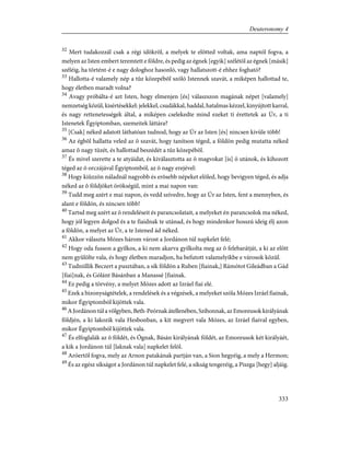 32
Mert tudakozzál csak a régi idõkrõl, a melyek te elõtted voltak, ama naptól fogva, a
melyen az Isten embert teremtett e földre, és pedig az égnek [egyik] szélétõl az égnek [másik]
széléig, ha történt-é e nagy dologhoz hasonló, vagy hallatszott-é ehhez fogható?
33
Hallotta-é valamely nép a tûz közepébõl szóló Istennek szavát, a miképen hallottad te,
hogy életben maradt volna?
34
Avagy próbálta-é azt Isten, hogy elmenjen [és] válaszszon magának népet [valamely]
nemzetség közül, kisértésekkel: jelekkel, csudákkal, haddal, hatalmas kézzel, kinyújtott karral,
és nagy rettenetességek által, a miképen cselekedte mind ezeket ti érettetek az Úr, a ti
Istenetek Égyiptomban, szemeitek láttára?
35
[Csak] néked adatott láthatóan tudnod, hogy az Úr az Isten [és] nincsen kivüle több!
36
Az égbõl hallatta veled az õ szavát, hogy tanítson téged, a földön pedig mutatta néked
amaz õ nagy tüzét, és hallottad beszédét a tûz közepébõl.
37
És mivel szerette a te atyáidat, és kiválasztotta az õ magvokat [is] õ utánok, és kihozott
téged az õ orczájával Égyiptomból, az õ nagy erejével:
38
Hogy kiûzzön náladnál nagyobb és erõsebb népeket elõled, hogy bevigyen téged, és adja
néked az õ földjöket örökségül, mint a mai napon van:
39
Tudd meg azért e mai napon, és vedd szívedre, hogy az Úr az Isten, fent a mennyben, és
alant e földön, és nincsen több!
40
Tartsd meg azért az õ rendeléseit és parancsolatait, a melyeket én parancsolok ma néked,
hogy jól legyen dolgod és a te fiaidnak te utánad, és hogy mindenkor hosszú ideig élj azon
a földön, a melyet az Úr, a te Istened ád néked.
41
Akkor választa Mózes három várost a Jordánon túl napkelet felé;
42
Hogy oda fusson a gyilkos, a ki nem akarva gyilkolta meg az õ felebarátját, a ki az elõtt
nem gyûlölte vala, és hogy életben maradjon, ha befutott valamelyikbe e városok közül.
43
Tudniillik Beczert a pusztában, a sík földön a Ruben [fiainak,] Rámótot Gileádban a Gád
[fiai]nak, és Gólánt Básánban a Manassé [fiainak.
44
Ez pedig a törvény, a melyet Mózes adott az Izráel fiai elé.
45
Ezek a bizonyságtételek, a rendelések és a végzések, a melyeket szóla Mózes Izráel fiainak,
mikor Égyiptomból kijöttek vala.
46
A Jordánon túl a völgyben, Beth-Peórnak átellenében, Szihonnak, az Emoreusok királyának
földjén, a ki lakozik vala Hesbonban, a kit megvert vala Mózes, az Izráel fiaival egyben,
mikor Égyiptomból kijöttek vala.
47
És elfoglalák az õ földét, és Ógnak, Básán királyának földét, az Emoreusok két királyáét,
a kik a Jordánon túl [laknak vala] napkelet felõl.
48
Aróertõl fogva, mely az Arnon patakának partján van, a Sion hegyéig, a mely a Hermon;
49
És az egész síkságot a Jordánon túl napkelet felé, a síkság tengeréig, a Piszga [hegy] aljáig.
333
Deuteronomy 4
 