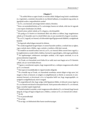 Chapter 5
1
És szólítá Mózes az egész Izráelt, és monda nékik: Hallgasd meg Izráel a rendeléseket
és a végzéseket, a melyeket elmondok én ma fületek hallására, és tanuljátok meg azokat, és
ügyeljetek azokra, megcselekedvén azokat!
2
Az Úr, a mi Istenünk szövetséget kötött velünk a Hóreben.
3
Nem a mi atyáinkkal kötötte az Úr e szövetséget, hanem mi velünk, a kik íme itt vagyunk
e mai napon mindnyájan [és] élünk.
4
Színrõl színre szólott veletek az Úr a hegyen, a tûz közepébõl.
5
(Én pedig az Úr között és ti közöttetek állok vala abban az idõben, hogy megjelentsem
néktek az Úr beszédét; mert ti a tûztõl féltek vala, és nem menétek fel a hegyre) mondván:
6
Én, az Úr, [vagyok] a te Istened, a ki kihoztalak téged Égyiptomnak földébõl, a szolgálatnak
házából.
7
Ne legyenek néked idegen isteneid én elõttem.
8
Ne csinálj magadnak faragott képet, és semmi hasonlót azokhoz, a melyek fenn az égben,
vagy a melyek alant a földön, vagy a melyek a vizekben a föld alatt vannak.
9
Ne imádd és ne tiszteld azokat; mert én, az Úr, a te Istened, féltõn szeretõ Isten vagyok, a
ki megbüntetem az atyák vétkét a fiakban, harmad és negyedíziglen, a kik engem gyûlölnek;
10
De irgalmasságot cselekeszem ezeríziglen azokkal, a kik engem szeretnek, és az én
parancsolataimat megtartják.
11
Az Úrnak, a te Istenednek nevét hiába fel ne vedd; mert nem hagyja azt az Úr büntetés
nélkül, a ki az õ nevét hiába felveszi.
12
Vigyázz a szombatnak napjára, hogy megszenteld azt, a miképen megparancsolta néked
az Úr, a te Istened.
13
Hat napon át munkálkodjál, és végezd minden dolgodat.
14
De a hetedik nap az Úrnak, a te Istenednek szombatja: semmi dolgot se tégy azon, [se]
magad, se fiad, se leányod, se szolgád, se szolgálóleányod, se ökröd, se szamarad, és sem-
minémû barmod, se jövevényed, a ki a te kapuidon belõl van, hogy megnyugodjék a te
szolgád és szolgálóleányod, mint te magad;
15
És megemlékezzél róla, hogy szolga voltál Égyiptom földén, és kihozott onnan téged az
Úr, a te Istened erõs kézzel és kinyújtott karral. Azért parancsolta néked az Úr, a te Istened,
hogy a szombat napját megtartsad.
16
Tiszteld atyádat és anyádat, a mint megparancsolta néked az Úr, a te Istened; hogy hosszú
ideig élj, és hogy jól legyen dolgod azon a földön, a melyet az Úr, a te Istened ád te néked.
17
Ne ölj.
18
És ne paráználkodjál.
19
És ne lopj.
20
És ne tégy a te felebarátod ellen hamis tanubizonyságot.
334
Deuteronomy 5
 