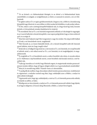 21
És ne kívánd a te felebarátodnak feleségét; és ne áhítsd a te felebarátodnak házát,
szántóföldét; se szolgáját, se szolgálóleányát, se ökrét, se szamarát és semmit, a mi a te fele-
barátodé.
22
Ez ígéket szólá az Úr a ti egész gyülekezeteteknek a hegyen a tûz, a felhõ és a homályosság
közepébõl nagy felszóval, és nem többet; és felírá azokat két kõtáblára, és adá azokat nékem.
23
És lõn, mikor a szót a setétség közepébõl halljátok vala, és a hegy tûzzel ég [vala], hozzám
jövétek a ti törzseiteknek minden fejedelmével és vénjével;
24
És mondátok: Ímé az Úr, a mi Istenünk megmutatta nékünk az õ dicsõségét és nagyságát;
és az õ szavát hallottuk a tûznek közepébõl; e mai napon pedig láttuk, hogy az Isten emberrel
szól, és ez mégis él.
25
Most hát miért haljunk meg? Mert megemészt e nagy tûz minket. Ha még tovább halljuk
az Úrnak, a mi Istenünknek szavát, meghalunk!
26
Mert kicsoda az, az összes halandók közül, a ki a tûznek közepébõl szóló élõ Istennek
szavát hallotta, mint mi, hogy megélt volna?
27
Járulj oda te, és hallgasd meg mind azt, a mit mond az Úr, a mi Istenünk, és te majd beszéld
el nékünk mind, a mit néked mond az Úr, a mi Istenünk, és mi meghallgatjuk, és megc-
selekeszszük.
28
És meghallá az Úr a ti beszédetek szavát, a mikor beszéltek vala velem, és monda nékem
az Úr: Hallottam e nép beszédének szavát, a mint beszéltek vala hozzád; mind jó, a mit be-
széltek vala.
29
Vajha így maradna az õ szívök, hogy félnének engem, és megtartanák minden parancsol-
atomat minden idõben, hogy jól legyen dolguk nékik és az õ gyermekeiknek mindörökké!
30
Menj el, és mondd meg nékik: Térjetek vissza a ti sátoraitokba.
31
Te pedig állj ide mellém, hogy elmondjam néked minden parancsolatomat, rendelésemet
és végzésemet, a melyekre tanítsd meg õket, hogy cselekedjék azon a földön, a melyet én
adok néktek örökségül.
32
Vigyázzatok azért, hogy úgy cselekedjetek, a mint az Úr, a ti Istenetek parancsolta néktek;
ne térjetek se jobbra, se balra.
33
Mindig azon az úton járjatok, a melyet az Úr, a ti Istenetek parancsolt néktek, hogy éljetek,
és jó legyen dolgotok, és hosszú ideig élhessetek a földön, a melyet bírni fogtok.
335
Deuteronomy 5
 