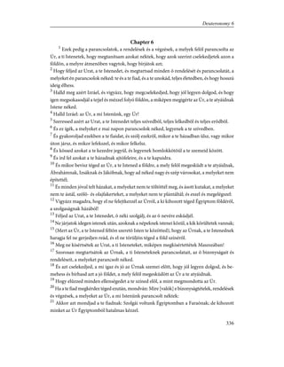 Chapter 6
1
Ezek pedig a parancsolatok, a rendelések és a végzések, a melyek felõl parancsolta az
Úr, a ti Istenetek, hogy megtanítsam azokat néktek, hogy azok szerint cselekedjetek azon a
földön, a melyre átmenõben vagytok, hogy bírjátok azt;
2
Hogy féljed az Urat, a te Istenedet, és megtartsad minden õ rendelését és parancsolatát, a
melyeket én parancsolok néked: te és a te fiad, és a te unokád, teljes életedben, és hogy hosszú
ideig élhess.
3
Halld meg azért Izráel, és vigyázz, hogy megcselekedjed, hogy jól legyen dolgod, és hogy
igen megsokasodjál a tejjel és mézzel folyó földön, a miképen megigérte az Úr, a te atyáidnak
Istene néked.
4
Halld Izráel: az Úr, a mi Istenünk, egy Úr!
5
Szeressed azért az Urat, a te Istenedet teljes szívedbõl, teljes lelkedbõl és teljes erõdbõl.
6
És ez ígék, a melyeket e mai napon parancsolok néked, legyenek a te szívedben.
7
És gyakoroljad ezekben a te fiaidat, és szólj ezekrõl, mikor a te házadban ülsz, vagy mikor
úton jársz, és mikor lefekszel, és mikor felkelsz.
8
És kössed azokat a te kezedre jegyül, és legyenek homlokkötõül a te szemeid között.
9
És írd fel azokat a te házadnak ajtófeleire, és a te kapuidra.
10
És mikor bevisz téged az Úr, a te Istened a földre, a mely felõl megesküdt a te atyáidnak,
Ábrahámnak, Izsáknak és Jákóbnak, hogy ad néked nagy és szép városokat, a melyeket nem
építettél;
11
És minden jóval telt házakat, a melyeket nem te töltöttél meg, és ásott kutakat, a melyeket
nem te ástál, szõlõ- és olajfakerteket, a melyeket nem te plántáltál; és eszel és megelégszel:
12
Vigyázz magadra, hogy el ne felejtkezzél az Úrról, a ki kihozott téged Égyiptom földérõl,
a szolgaságnak házából!
13
Féljed az Urat, a te Istenedet, õ néki szolgálj, és az õ nevére esküdjél.
14
Ne járjatok idegen istenek után, azoknak a népeknek istenei közül, a kik körültetek vannak;
15
(Mert az Úr, a te Istened féltõn szeretõ Isten te közötted), hogy az Úrnak, a te Istenednek
haragja fel ne gerjedjen reád, és el ne törüljön téged a föld színérõl.
16
Meg ne kísértsétek az Urat, a ti Isteneteket, miképen megkísértettétek Maszszában!
17
Szorosan megtartsátok az Úrnak, a ti Isteneteknek parancsolatait, az õ bizonyságait és
rendeléseit, a melyeket parancsolt néked.
18
És azt cselekedjed, a mi igaz és jó az Úrnak szemei elõtt, hogy jól legyen dolgod, és be-
mehess és bírhasd azt a jó földet, a mely felõl megesküdött az Úr a te atyáidnak.
19
Hogy elûzzed minden ellenségedet a te színed elõl, a mint megmondotta az Úr.
20
Ha a te fiad megkérdez téged ezután, mondván: Mire [valók] e bizonyságtételek, rendelések
és végzések, a melyeket az Úr, a mi Istenünk parancsolt néktek:
21
Akkor azt mondjad a te fiadnak: Szolgái voltunk Égyiptomban a Faraónak; de kihozott
minket az Úr Égyiptomból hatalmas kézzel.
336
Deuteronomy 6
 