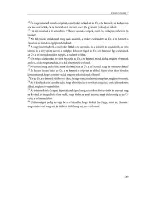 16
És megemészted mind a népeket, a melyeket néked ád az Úr, a te Istened; ne kedvezzen
a te szemed nékik, és ne tiszteld az õ isteneit; mert tõr gyanánt [volna] az néked.
17
Ha azt mondod a te szívedben: Többen vannak e népek, mint én, miképen ûzhetem én
ki õket?
18
Ne félj tõlök; emlékezzél meg csak azokról, a miket cselekedett az Úr, a te Istened a
Faraóval és mind az égyiptombeliekkel:
19
A nagy kisértésekrõl, a melyeket láttak a te szemeid, és a jelekrõl és csudákról; az erõs
kézrõl, és a kinyujtott karról, a melylyel kihozott téged az Úr, a te Istened! Így cselekeszik
az Úr, a te Istened minden néppel, a melytõl te félsz.
20
Sõt még a darázsokat is rájok bocsátja az Úr, a te Istened mind addig, míglen elvesznek
azok is, a kik megmaradtak, és a kik elrejtõztek te elõled.
21
Ne rettenj meg azok elõtt, mert közötted van az Úr, a te Istened, nagy és rettenetes Isten!
22
És lassan-lassan kiûzi az Úr, a te Istened e népeket te elõled. Nem lehet õket hirtelen
kipusztítanod, hogy a mezei vadak meg ne sokasodjanak ellened!
23
De az Úr, a te Istened elõdbe veti õket, és nagy romlással rontja meg õket, míglen elvesznek.
24
Az õ királyaikat is kezedbe adja, hogy eltöröljed az õ nevöket az ég alól; senki ellened nem
állhat, míglen elveszted õket.
25
Az õ isteneiknek faragott képeit tûzzel égesd meg; az azokon lévõ ezüstöt és aranyat meg
ne kívánd, és magadnak el ne vedd, hogy tõrbe ne essél miatta; mert útálatosság az az Úr
elõtt, a te Istened elõtt.
26
Útálatosságot pedig ne vígy be a te házadba, hogy átokká [ne] légy, mint az, [hanem]
megvetvén vesd meg azt, és útálván útáld meg azt, mert átkozott.
339
Deuteronomy 7
 