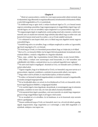 Chapter 8
1
Mind azt a parancsolatot, a melyet én e mai napon parancsolok néked, tartsátok meg
és teljesítsétek, hogy élhessetek és megsokasodhassatok, bemehessetek és bírhassátok a földet,
a mely felõl megesküdött az Úr a ti atyáitoknak.
2
És emlékezzél meg az egész útról, a melyen hordozott téged az Úr, a te Istened immár
negyven esztendeig a pusztában, hogy megsanyargasson és megpróbáljon téged, hogy nyil-
vánvaló legyen, mi van a te szívedben; vajjon megtartod-é az õ parancsolatait vagy nem?
3
És megsanyargata téged, és megéheztete, azután pedig enned adá a mannát, a melyet nem
ismertél, sem a te atyáid nem ismertek, hogy tudtodra adja néked, hogy az ember nem csak
kenyérrel él, hanem mind azzal él az ember, a mi az Úrnak szájából származik.
4
A te ruházatod le nem kopott rólad, sem a te lábad meg nem dagadott immár negyven
esztendõtõl fogva.
5
Gondold meg azért a te szívedben, hogy a miképen megfenyíti az ember az õ gyermekét,
úgy fenyít meg téged az Úr, a te Istened;
6
És õrizd meg az Úrnak, a te Istenednek parancsolatait, hogy az õ útján járj, és õt féljed.
7
Mert az Úr, a te Istened jó földre visz be téged; [bõ]vizû patakoknak, forrásoknak és mély
vizeknek földére, a melyek a völgyekben és a hegyeken fakadnak.
8
Búza-, árpa-, szõlõtõ- fige- és gránátalma-[termõ] földre, faolaj- és méz-[termõ] földre.
9
[Oly] földre, a melyen nem nyomorogva eszed kenyeredet, és a hol semmiben sem
szûkölködöl; [oly] földre, a melynek kövei vas, és a melynek hegyeibõl rezet vághatsz!
10
Ha azért eszel majd és megelégszel : dícsérjed az Urat, a te Istenedet azért a jó földért, a
melyet néked adott.
11
Vigyázz magadra, hogy el ne felejtkezzél az Úrról, a te Istenedrõl, meg nem tartván az õ
parancsolatait, végzéseit, rendeléseit, a melyeket én parancsolok néked e mai napon;
12
Hogy mikor eszel és jól lakol, és szép házakat építesz, és lakozol azokban;
13
És mikor a te barmaid és juhaid megsokasodnak, és ezüstöd és aranyad is megsokasodik,
és minden jószágod megszaporodik:
14
Fel ne fuvalkodjék akkor a te szíved, és el ne felejtkezzél az Úrról, a te Istenedrõl, a ki ki-
hozott téged Égyiptom földébõl, a szolgaságnak házából;
15
A ki vezérlett téged a tüzes kígyóknak, skorpióknak, és szomjúságnak nagy és rettenetes
pusztáján, a melyben víz nem vala; a ki vizet ada néked a kemény kõsziklából;
16
A ki mannával étete téged a pusztában, a mit nem ismertek a te atyáid, hogy megsanyar-
gasson és hogy megpróbáljon téged, és jól tegyen veled azután:
17
És ne mondjad ezt a te szívedben: Az én hatalmam, és az én kezemnek ereje szerzette
nékem e gazdagságot!
18
Hanem emlékezzél meg az Úrról, a te Istenedrõl, mert õ az, a ki erõt ád néked a gazdag-
ságnak megszerzésére, hogy megerõsítse az õ szövetségét, a mely felõl megesküdt a te
atyáidnak, miképen e mai napon van.
340
Deuteronomy 8
 