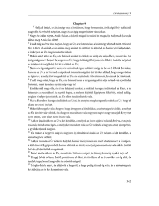 Chapter 9
1
Halljad Izráel, te általmégy ma a Jordánon, hogy bemenvén, örökségül bírj náladnál
nagyobb és erõsebb népeket, nagy és az égig megerõsített városokat;
2
Nagy és szálas népet, Anák-fiakat, a kikrõl magad is tudod és magad is hallottad: kicsoda
állhat meg Anák fiai elõtt?
3
Tudd meg azért e mai napon, hogy az Úr, a te Istened az, a ki átmegy elõtted mint emésztõ
tûz, õ törli el azokat, és õ alázza meg azokat te elõtted; és kiûzöd, és hamar elveszted õket,
a miképen az Úr megmondotta néked.
4
Mikor azért kiûzi az Úr, a te Istened azokat te elõled, ne szólj a te szívedben, mondván: Az
én igazságomért hozott be engem az Úr, hogy örökségül bírjam ezt a földet; holott e népeket
az õ istentelenségökért ûzi ki te elõled az Úr;
5
Nem a te igazságodért, sem a te szívednek igaz voltáért mégy te be az õ földük bírására;
hanem az Úr, a te Istened e népeknek istentelenségéért ûzi ki õket elõled, hogy megerõsítse
az ígéretet, a mely felõl megesküdt az Úr a te atyáidnak: Ábrahámnak, Izsáknak és Jákóbnak.
6
Tudd meg azért, hogy az Úr, a te Istened nem a te igazságodért adja néked ezt a jó földet
birtokul, mert kemény nyakú nép vagy te!
7
Emlékezzél meg róla, és el ne felejtsed azokat, a mikkel haragra indítottad az Urat, a te
Istenedet a pusztában! A naptól fogva, a melyen kijöttél Égyiptom földébõl, mind addig,
míglen e helyre jutottatok, az Úr ellen tusakodtatok vala.
8
Már a Hóreben haragra indítátok az Urat, és annyira megharaguvék reátok az Úr, hogy el
akara veszteni titeket.
9
Mikor felmegyek vala a hegyre, hogy átvegyem a kõtáblákat, a szövetségnek tábláit, a melyet
az Úr kötött vala veletek, és a hegyen maradtam vala negyven nap és negyven éjjel: kenyeret
nem ettem, sem vizet nem ittam vala.
10
Akkor átadá nékem az Úr a két kõtáblát, a melyek az Isten ujjával valának beírva, és rajtok
valának mind amaz ígék, a melyeket mondott vala az Úr néktek a hegyen a tûz közepébõl,
a gyülekezésnek napján.
11
És mikor a negyven nap és negyven éj elmultával átadá az Úr nékem a két kõtáblát, a
szövetségnek tábláit;
12
Akkor monda az Úr nékem: Kelj fel, hamar menj innen alá; mert elvetemedett a te néped,
a kit kihoztál Égyiptomból; hamar eltértek az útról, a melyet parancsoltam vala nékik, öntött
bálványt készítettek magoknak.
13
Ismét szóla nékem az Úr, mondván: Láttam e népet, és bizony kemény nyakú nép ez!
14
Hagyj békét nékem, hadd pusztítsam el õket, és töröljem el az õ nevöket az ég alól, és
teszlek téged ennél nagyobb és erõsebb néppé!
15
Megfordulék azért, és alájövék a hegyrõl, a hegy pedig tûzzel ég vala, és a szövetségnek
két táblája az én két kezemben vala.
342
Deuteronomy 9
 