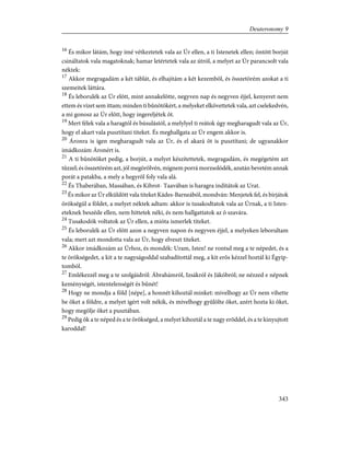 16
És mikor látám, hogy ímé vétkeztetek vala az Úr ellen, a ti Istenetek ellen; öntött borjút
csináltatok vala magatoknak; hamar letértetek vala az útról, a melyet az Úr parancsolt vala
néktek:
17
Akkor megragadám a két táblát, és elhajítám a két kezembõl, és összetörém azokat a ti
szemeitek láttára.
18
És leborulék az Úr elõtt, mint annakelõtte, negyven nap és negyven éjjel, kenyeret nem
ettem és vizet sem ittam; minden ti bûnötökért, a melyeket elkövettetek vala, azt cselekedvén,
a mi gonosz az Úr elõtt, hogy ingereljétek õt.
19
Mert félek vala a haragtól és búsulástól, a melylyel ti reátok úgy megharagudt vala az Úr,
hogy el akart vala pusztítani titeket. És meghallgata az Úr engem akkor is.
20
Áronra is igen megharagudt vala az Úr, és el akará õt is pusztítani; de ugyanakkor
imádkozám Áronért is.
21
A ti bûnötöket pedig, a borjút, a melyet készítettetek, megragadám, és megégetém azt
tûzzel; és összetörém azt, jól megõrölvén, mígnem porrá morzsolódék, azután bevetém annak
porát a patakba, a mely a hegyrõl foly vala alá.
22
És Thaberában, Massában, és Kibrot- Taavában is haragra indítátok az Urat.
23
És mikor az Úr elküldött vala titeket Kádes-Barneából, mondván: Menjetek fel, és bírjátok
örökségül a földet, a melyet néktek adtam: akkor is tusakodtatok vala az Úrnak, a ti Isten-
eteknek beszéde ellen, nem hittetek néki, és nem hallgattatok az õ szavára.
24
Tusakodók voltatok az Úr ellen, a mióta ismerlek titeket.
25
És leborulék az Úr elõtt azon a negyven napon és negyven éjjel, a melyeken leborultam
vala; mert azt mondotta vala az Úr, hogy elveszt titeket.
26
Akkor imádkozám az Úrhoz, és mondék: Uram, Isten! ne rontsd meg a te népedet, és a
te örökségedet, a kit a te nagyságoddal szabadítottál meg, a kit erõs kézzel hoztál ki Égyip-
tomból.
27
Emlékezzél meg a te szolgáidról: Ábrahámról, Izsákról és Jákóbról; ne nézzed e népnek
keménységét, istentelenségét és bûnét!
28
Hogy ne mondja a föld [népe], a honnét kihoztál minket: mivelhogy az Úr nem vihette
be õket a földre, a melyet igért volt nékik, és mivelhogy gyûlölte õket, azért hozta ki õket,
hogy megölje õket a pusztában.
29
Pedig õk a te néped és a te örökséged, a melyet kihoztál a te nagy erõddel, és a te kinyujtott
karoddal!
343
Deuteronomy 9
 
