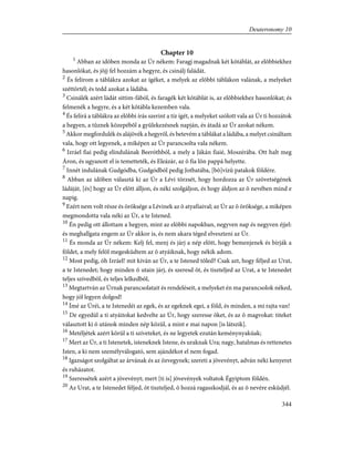 Chapter 10
1
Abban az idõben monda az Úr nékem: Faragj magadnak két kõtáblát, az elõbbiekhez
hasonlókat, és jõjj fel hozzám a hegyre, és csinálj faládát.
2
És felírom a táblákra azokat az ígéket, a melyek az elõbbi táblákon valának, a melyeket
széttörtél; és tedd azokat a ládába.
3
Csinálék azért ládát sittim-fából, és faragék két kõtáblát is, az elõbbiekhez hasonlókat; és
felmenék a hegyre, és a két kõtábla kezemben vala.
4
És felírá a táblákra az elõbbi írás szerint a tíz ígét, a melyeket szólott vala az Úr ti hozzátok
a hegyen, a tûznek közepébõl a gyülekezésnek napján, és átadá az Úr azokat nékem.
5
Akkor megfordulék és alájövék a hegyrõl, és betevém a táblákat a ládába, a melyet csináltam
vala, hogy ott legyenek, a miképen az Úr parancsolta vala nékem.
6
Izráel fiai pedig elindulának Beeróthból, a mely a Jákán fiaié, Moszérába. Ott halt meg
Áron, és ugyanott el is temetteték, és Eleázár, az õ fia lõn pappá helyette.
7
Innét indulának Gudgódba, Gudgódból pedig Jotbatába, [bõ]vízû patakok földére.
8
Abban az idõben választá ki az Úr a Lévi törzsét, hogy hordozza az Úr szövetségének
ládáját, [és] hogy az Úr elõtt álljon, és néki szolgáljon, és hogy áldjon az õ nevében mind e
napig.
9
Ezért nem volt része és öröksége a Lévinek az õ atyafiaival; az Úr az õ öröksége, a miképen
megmondotta vala néki az Úr, a te Istened.
10
Én pedig ott állottam a hegyen, mint az elõbbi napokban, negyven nap és negyven éjjel:
és meghallgata engem az Úr akkor is, és nem akara téged elveszteni az Úr.
11
És monda az Úr nékem: Kelj fel, menj és járj a nép elõtt, hogy bemenjenek és bírják a
földet, a mely felõl megesküdtem az õ atyáiknak, hogy nékik adom.
12
Most pedig, óh Izráel! mit kíván az Úr, a te Istened tõled? Csak azt, hogy féljed az Urat,
a te Istenedet; hogy minden õ utain járj, és szeresd õt, és tiszteljed az Urat, a te Istenedet
teljes szívedbõl, és teljes lelkedbõl,
13
Megtartván az Úrnak parancsolatait és rendeléseit, a melyeket én ma parancsolok néked,
hogy jól legyen dolgod!
14
Ímé az Úréi, a te Istenedéi az egek, és az egeknek egei, a föld, és minden, a mi rajta van!
15
De egyedül a ti atyáitokat kedvelte az Úr, hogy szeresse õket, és az õ magvokat: titeket
választott ki õ utánok minden nép közül, a mint e mai napon [is látszik].
16
Metéljétek azért körül a ti szíveteket, és ne legyetek ezután keménynyakúak;
17
Mert az Úr, a ti Istenetek, isteneknek Istene, és uraknak Ura; nagy, hatalmas és rettenetes
Isten, a ki nem személyválogató, sem ajándékot el nem fogad.
18
Igazságot szolgáltat az árvának és az özvegynek; szereti a jövevényt, adván néki kenyeret
és ruházatot.
19
Szeressétek azért a jövevényt; mert [ti is] jövevények voltatok Égyiptom földén.
20
Az Urat, a te Istenedet féljed, õt tiszteljed, õ hozzá ragaszkodjál, és az õ nevére esküdjél.
344
Deuteronomy 10
 