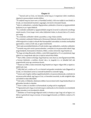 Chapter 11
1
Szeresd azért az Urat, a te Istenedet, tartsd meg az õ megtartani valóit: rendeléseit,
végzéseit és parancsolatait minden idõben.
2
És tudjátok meg ma (mert nem a ti fiaitokkal [szólok], a kik nem tudják és nem látták) az
Úrnak, a te Isteneteknek fenyítését, nagyságát, erõs kezét és kinyújtott karját,
3
Jeleit és cselekedeteit, a melyeket Égyiptomban cselekedett a Faraóval, az égyiptombeliek
királyával, és az õ egész földével;
4
És a melyeket cselekedett az égyiptombeliek seregével, lovaival és szekereivel, mivelhogy
reájok árasztá a Veres tenger vizeit, mikor üldözének titeket, és elveszté õket az Úr mind e
mai napig;
5
És a melyeket cselekedett veletek a pusztában, a míg e helyre jutátok;
6
És a melyeket cselekedett Dáthánnal és Abirámmal, Eliábnak a Rúben fiának fiaival, mikor
a föld megnyitá az õ száját, és elnyelé õket háznépeikkel, sátoraikkal, és minden marhájokkal
egyetemben, a mely az övék vala, az egész Izráel között.
7
Mert saját szemeitekkel láttátok az Úrnak minden nagy cselekedetét, a melyeket cselekedett.
8
Tartsátok meg azért mind a parancsolatokat, a melyeket én ma parancsolok néked, hogy
megerõsödjetek, bemenjetek és bírjátok a földet, a melyre átmentek, hogy bírjátok azt.
9
És hogy sok ideig élhessetek a földön, a mely felõl megesküdt az Úr a ti atyáitoknak, hogy
nékik és az õ magvoknak adja [azt a] tejjel és mézzel folyó földet.
10
Mert a föld, a melyre te bemégy, hogy bírjad azt, nem olyan az, mint Égyiptomnak földe,
a honnan kijöttetek; a melyben elveted vala a te magodat és a te lábaddal kell vala
megöntöznöd, mint egy veteményes kertet;
11
Hanem az a föld, a melyre átmentek, hogy bírjátok azt, hegyes-völgyes föld, az égnek es-
õjébõl iszik vizet.
12
[Oly] föld [az], a melyre az Úr, a te Istened visel gondot; mindenkor rajta [függenek] az
Úrnak, a te Istenednek szemei az esztendõ kezdetétõl az esztendõ végéig.
13
Lészen azért, hogyha valóban engedelmeskedtek az én parancsolataimnak, a melyeket én
ma parancsolok néktek, úgy hogy az Urat, a ti Istenteket szeretitek, és néki szolgáltok teljes
szívetekbõl és teljes lelketekbõl:
14
Esõt adok a ti földetekre alkalmatos idõben: korai és kései [esõt], hogy betakaríthasd a te
gabonádat, borodat és olajodat;
15
Füvet is adok a te mezõdre a te barmaidnak; te pedig eszel és megelégszel.
16
Vigyázzatok azért, hogy a ti szívetek meg ne csalattassék, és el ne térjetek, és ne tiszteljetek
idegen isteneket, és ne boruljatok le elõttök.
17
Különben az Úrnak haragja felgerjed reátok, és bezárja az eget, hogy esõ ne legyen, és a
föld az õ gyümölcsét meg ne teremje; és hamarsággal elvesztek a jó földrõl, a melyet az Úr
ád néktek.
346
Deuteronomy 11
 