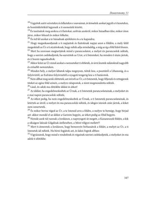 18
Vegyétek azért szívetekre és lelketekre e szavaimat, és kössétek azokat jegyül a ti kezetekre,
és homlokkötõkül legyenek a ti szemeitek között;
19
És tanítsátok meg azokra a ti fiaitokat, szólván azokról, mikor házadban ülsz, mikor úton
jársz, mikor fekszel és mikor felkelsz.
20
És írd fel azokat a te házadnak ajtófeleire és a te kapuidra;
21
Hogy megsokasodjanak a ti napjaitok és fiaitoknak napjai azon a földön, a mely felõl
megesküdt az Úr a ti atyáitoknak, hogy nékik adja mindaddig, a míg az ég a föld felett lészen.
22
Mert ha szorosan megtartjátok mind e parancsolatot, a melyet én parancsolok néktek,
hogy a szerint cselekedjetek; ha szeretitek az Urat, a ti Istenteket, ha minden õ útain jártok,
és õ hozzá ragaszkodtok:
23
Akkor kiûzi az Úr mind azokat a nemzeteket ti elõletek, és úrrá lesztek nálatoknál nagyobb
és erõsebb nemzeteken.
24
Minden hely, a melyet lábatok talpa megnyom, tiétek lesz, a pusztától a Libanonig, és a
folyóvíztõl, az Eufrátes folyóvizétõl a nyugoti tengerig lesz a ti határotok.
25
Nem állhat meg senki elõttetek; azt míveli az Úr, a ti Istenetek, hogy féljenek és rettegjenek
titeket az egész föld színén, a melyre rátapostok, a mint megmondotta néktek.
26
Lásd, én adok ma elõtökbe áldást és átkot!
27
Az áldást, ha engedelmeskedtek az Úrnak, a ti Istenetek parancsolatainak, a melyeket én
e mai napon parancsolok néktek;
28
Az átkot pedig, ha nem engedelmeskedtek az Úrnak, a ti Istenetek parancsolatainak, és
letértek az útról, a melyet én ma parancsolok néktek, és idegen istenek után jártok, a kiket
nem ismertetek.
29
És mikor bevisz téged az Úr, a te Istened arra a földre, a melyre te bemégy, hogy bírjad
azt: akkor mondd el az áldást a Garizim hegyén, az átkot pedig az Ebál hegyén.
30
Nemde azok túl vannak a Jordánon, a napnyugoti út megett, a Kananeusok földén, a kik
a síkságon laknak Gilgálnak átellenében, a Móré tölgyei mellett?!
31
Mert ti átmentek a Jordánon, hogy bemenvén bírhassátok a földet, a melyet az Úr, a ti
Istenetek ád néktek. Ha bírni fogjátok azt, és lakni fogtok abban:
32
Vigyázzatok, hogy mind e rendelések és végzések szerint cselekedjetek, a melyeket én ma
adok ti elõtökbe.
347
Deuteronomy 11
 