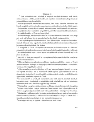Chapter 12
1
Ezek a rendelések és a végzések, a melyeket meg kell tartanotok, azok szerint
cselekedvén azon a földön, a melyet az Úr, a te atyáidnak Istene ád néked, hogy bírjad azt
minden idõben a míg éltek a földön:
2
Pusztára pusztítsátok el mind azokat a helyeket, a hol azok a nemzetek, a kiknek ti urai
lesztek, szolgáltak az õ isteneiknek a magas hegyeken, a halmokon, és minden zöldelõ fa alatt.
3
És rontsátok el azoknak oltárait, törjétek össze oszlopaikat, tûzzel égessétek meg berkeiket,
és vagdaljátok szét az õ isteneiknek faragott képeit, a nevöket is pusztítsátok ki arról a helyrõl.
4
Ne cselekedjetek így az Úrral, a ti Istenetekkel;
5
Hanem azt a helyet, a melyet kiválaszt az Úr, a ti Istenetek minden ti törzsetek közül, hogy
az õ nevét oda helyezze [és] ott lakozzék, [azt] gyakoroljátok és oda menjetek.
6
És oda vigyétek egészen égõáldozataitokat, véres áldozataitokat, tizedeiteket, kezeiteknek
felemelt áldozatát, mind fogadásból, mind szabad akaratból való adományaitokat, és a ti
barmaitoknak és juhaitoknak elsõ fajzását.
7
És ott egyetek az Úrnak, a ti Isteneteknek színe elõtt, és örvendezzetek ti és a ti házatok
minden népe, kezetek minden keresményének, a melyekkel megáld téged az Úr, a te Istened.
8
Ne cselekedjetek ott mind a szerint, a mint mi cselekszünk itt most, mindenik [azt,] a mi
jónak látszik néki.
9
Mert még ez ideig nem mentetek be a nyugodalmas helyre, és az örökségbe, a melyet az
Úr, a te Istened ád néked.
10
Mikor pedig átmentek a Jordánon, és lakozni fogtok azon a földön, a melyet az Úr, a ti
Istenetek ád néktek örökségül, és megnyugtat titeket minden ellenségetektõl, a kik körületek
vannak, és bátorsággal fogtok lakozni:
11
Akkor arra a helyre, a melyet kiválaszt az Úr, a ti Istenetek, hogy ott lakozzék az õ neve,
oda vigyetek mindent, a mit én parancsolok néktek: egészen égõáldozataitokat, véres ál-
dozataitokat, tizedeiteket és kezeiteknek felemelt áldozatát, és minden megkülönböztetett
fogadástokat, a melyeket fogadtok az Úrnak.
12
És örvendezzetek az Úrnak, a ti Isteneteknek színe elõtt, mind ti, mind a ti fiaitok, és
leányaitok, mind a ti szolgáitok és szolgálóleányaitok, mind a lévita, a ki a ti kapuitokon
belõl lészen; mert nincs néki része vagy öröksége ti veletek.
13
Vigyázz, hogy a te egészen égõáldozataidat ne áldozzad minden helyen, a melyet meglátsz;
14
Hanem azon a helyen, a melyet kiválaszt az Úr a te törzseid közül valamelyikben: ott ál-
dozzad a te egészen égõáldozatidat, és ott cselekedjél mindent, a mit én parancsolok néked.
15
Mindazáltal a te lelkednek teljes kívánsága szerint vághatsz barmot és ehetel húst, minden
te kapuidon belõl, az Úrnak, a te Istenednek áldásához képest, a melyet ád néked; mind a
tisztátalan, mind a tiszta eheti azt, ép úgy mint az õzet és a szarvast.
16
Csakhogy a vért meg ne egyétek; a földre öntsd azt, mint a vizet.
348
Deuteronomy 12
 