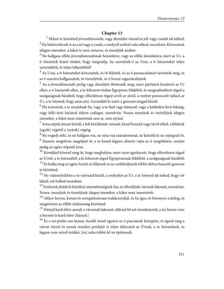Chapter 13
1
Mikor te közötted jövendõmondó, vagy álomlátó támad és jelt vagy csodát ád néked;
2
Ha bekövetkezik is az a jel vagy a csoda, a melyrõl szólott vala néked, mondván: Kövessünk
idegen isteneket, a kiket te nem ismersz, és tiszteljük azokat:
3
Ne hallgass efféle jövendõmondónak beszédeire, vagy az efféle álomlátóra; mert az Úr, a
ti Istenetek kísért titeket, hogy megtudja, ha szeretitek-é az Urat, a ti Isteneteket teljes
szívetekbõl, és teljes lelketekbõl?
4
Az Urat, a ti Isteneteket kövessétek, és õt féljétek, és az õ parancsolatait tartsátok meg, és
az õ szavára hallgassatok, õt tiszteljétek, és õ hozzá ragaszkodjatok.
5
Az a jövendõmondó pedig vagy álomlátó ölettessék meg; mert pártütést hirdetett az Úr
ellen, a ti Istenetek ellen, a ki kihozott titeket Égyiptom földébõl, és megszabadított téged a
szolgaságnak házából; hogy elfordítson téged arról az útról, a melyet parancsolt néked az
Úr, a te Istened, hogy azon járj. Gyomláld ki azért a gonoszt magad közül.
6
Ha testvéred, a te anyádnak fia, vagy a te fiad vagy leányod, vagy a kebleden lévõ feleség,
vagy lelki-testi barátod titkon csalogat, mondván: Nosza menjünk és tiszteljünk idegen
isteneket, a kiket nem ismertetek sem te, sem atyáid.
7
Ama népek istenei közül, a kik körültetek vannak, közel hozzád vagy távol tõled, a földnek
[egyik] végétõl a [másik] végéig:
8
Ne engedj néki, és ne hallgass reá, ne nézz reá szánalommal, ne kíméld és ne rejtegesd õt;
9
Hanem megölvén megöljed õt; a te kezed legyen elõször rajta az õ megölésére, azután
pedig az egész népnek keze.
10
Kövekkel kövezd meg õt, hogy meghaljon; mert azon igyekezett, hogy elfordítson téged
az Úrtól, a te Istenedtõl, a ki kihozott téged Égyiptomnak földébõl, a szolgaságnak házából;
11
És hallja meg az egész Izráel, és féljenek és ne cselekedjenek többé ahhoz hasonló gonoszt
te közötted.
12
Ha valamelyikben a te városaid közül, a melyeket az Úr, a te Istened ád néked, hogy ott
lakjál, ezt hallod mondani:
13
Emberek jöttek ki közüled, istentelenségnek fiai, és elfordítják városuk lakosait, mondván:
Nosza, menjünk és tiszteljünk idegen isteneket, a kiket nem ismertetek:
14
Akkor keress, kutass és szorgalmatosan tudakozódjál, és ha igaz, és bizonyos a dolog, és
megtörtént az efféle útálatosság közötted:
15
Hányd kard élére annak a városnak lakosait; áldozd fel azt mindenestõl, a mi benne van;
a barmát is kard élére [hányd.]
16
És a mi préda van benne, hordd mind együvé az õ piaczának közepére, és égesd meg a
várost tûzzel és annak minden prédáját is teljes áldozatul az Úrnak, a te Istenednek, és
legyen rom mind örökké, [és] soha többé fel ne építtessék.
351
Deuteronomy 13
 