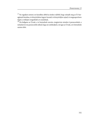 17
Ne ragadjon semmi a te kezedhez abból az átokra valóból, hogy szûnjék meg az Úr har-
agjának búsulása, és könyörületes legyen hozzád, és könyörüljön rajtad, és megszaporítson
téged, a miképen megesküdt a te atyáidnak,
18
Ha hallgatsz az Úrnak, a te Istenednek szavára, megtartván minden õ parancsolatát, a
melyeket én ma parancsolok néked, hogy azt cselekedjed, a mi igaz az Úrnak, a te Istenednek
szemei elõtt.
352
Deuteronomy 13
 