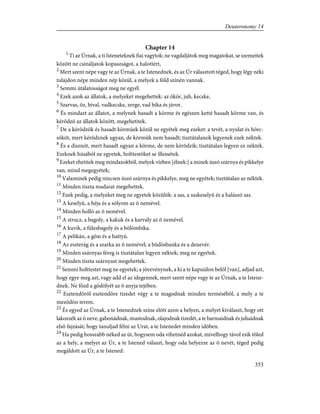 Chapter 14
1
Ti az Úrnak, a ti Isteneteknek fiai vagytok; ne vagdaljátok meg magatokat, se szemeitek
között ne csináljatok kopaszságot, a halottért,
2
Mert szent népe vagy te az Úrnak, a te Istenednek, és az Úr választott téged, hogy légy néki
tulajdon népe minden nép közül, a melyek a föld színén vannak.
3
Semmi útálatosságot meg ne egyél.
4
Ezek azok az állatok, a melyeket megehettek: az ökör, juh, kecske,
5
Szarvas, õz, bival, vadkecske, zerge, vad bika és jávor.
6
És mindazt az állatot, a melynek hasadt a körme és egészen ketté hasadt körme van, és
kérõdzõ az állatok között, megehetitek.
7
De a kérõdzõk és hasadt körmûek közül ne egyétek meg ezeket: a tevét, a nyulat és hörc-
sököt, mert kérõdznek ugyan, de körmük nem hasadt; tisztátalanok legyenek ezek néktek.
8
És a disznót, mert hasadt ugyan a körme, de nem kérõdzik; tisztátalan legyen ez néktek.
Ezeknek húsából ne egyetek, holttestöket se illessétek.
9
Ezeket ehetitek meg mindazokból, melyek vízben [élnek:] a minek úszó szárnya és pikkelye
van, mind megegyétek;
10
Valaminek pedig nincsen úszó szárnya és pikkelye, meg ne egyétek; tisztátalan az néktek.
11
Minden tiszta madarat megehettek.
12
Ezek pedig, a melyeket meg ne egyetek közülök: a sas, a saskeselyû és a halászó sas.
13
A keselyû, a héja és a sólyom az õ nemével.
14
Minden holló az õ nemével.
15
A strucz, a bagoly, a kakuk és a karvaly az õ nemével.
16
A kuvik, a fülesbagoly és a bölömbika.
17
A pelikán, a gém és a hattyú.
18
Az eszterág és a szarka az õ nemével; a büdösbanka és a denevér.
19
Minden szárnyas féreg is tisztátalan legyen néktek; meg ne egyétek.
20
Minden tiszta szárnyast megehettek.
21
Semmi holttestet meg ne egyetek; a jövevénynek, a ki a te kapuidon belõl [van], adjad azt,
hogy egye meg azt, vagy add el az idegennek, mert szent népe vagy te az Úrnak, a te Istene-
dnek. Ne fõzd a gödölyét az õ anyja tejében.
22
Esztendõrõl esztendõre tizedet végy a te magodnak minden termésébõl, a mely a te
mezõdön terem.
23
És egyed az Úrnak, a te Istenednek színe elõtt azon a helyen, a melyet kiválaszt, hogy ott
lakozzék az õ neve, gabonádnak, mustodnak, olajodnak tizedét, a te barmaidnak és juhaidnak
elsõ fajzását; hogy tanuljad félni az Urat, a te Istenedet minden idõben.
24
Ha pedig hosszabb néked az út, hogysem oda vihetnéd azokat, mivelhogy távol esik tõled
az a hely, a melyet az Úr, a te Istened választ, hogy oda helyezze az õ nevét, téged pedig
megáldott az Úr, a te Istened:
353
Deuteronomy 14
 