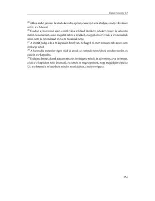25
Akkor add el pénzen, és kösd a kezedbe a pénzt, és menj el arra a helyre, a melyet kiválaszt
az Úr, a te Istened;
26
És adjad a pénzt mind azért, a mit kíván a te lelked: ökrökért, juhokért, borért és vidámító
italért és mindenért, a mit megáhít néked a te lelked, és egyél ott az Úrnak, a te Istenednek
színe elõtt, és örvendezzél te és a te házadnak népe.
27
A lévitát pedig, a ki a te kapuidon belõl van, ne hagyd el, mert nincsen néki része, sem
öröksége veled.
28
A harmadik esztendõ végén vidd ki annak az esztendõ termésének minden tizedét, és
rakd le a te kapuidba.
29
És eljön a lévita (a kinek nincsen része és öröksége te veled), és a jövevény, árva és özvegy,
a kik a te kapuidon belõl [vannak], és esznek és megelégesznek, hogy megáldjon téged az
Úr, a te Istened a te kezednek minden munkájában, a melyet végzesz.
354
Deuteronomy 14
 