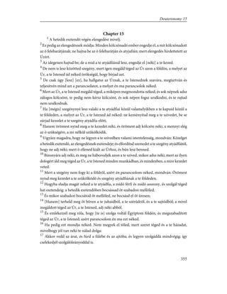 Chapter 15
1
A hetedik esztendõ végén elengedést mívelj.
2
Ez pedig az elengedésnek módja: Minden kölcsönadó ember engedje el, a mit kölcsönadott
az õ felebarátjának; ne hajtsa be az õ felebarátján és atyjafián; mert elengedés hirdettetett az
Úrért.
3
Az idegenen hajtsd be; de a mid a te atyádfiánál lesz, engedje el [néki] a te kezed.
4
De nem is lesz közötted szegény, mert igen megáld téged az Úr azon a földön, a melyet az
Úr, a te Istened ád néked örökségül, hogy bírjad azt.
5
De csak úgy [lesz] [ez], ha hallgatsz az Úrnak, a te Istenednek szavára, megtartván és
teljesítvén mind azt a parancsolatot, a melyet én ma parancsolok néked.
6
Mert az Úr, a te Istened megáld téged, a miképen megmondotta néked; és sok népnek adsz
zálogos kölcsönt, te pedig nem kérsz kölcsönt, és sok népen fogsz uralkodni, és te rajtad
nem uralkodnak.
7
Ha [mégis] szegénynyé lesz valaki a te atyádfiai közül valamelyikben a te kapuid közül a
te földeden, a melyet az Úr, a te Istened ád néked: ne keményítsd meg a te szívedet, be se
zárjad kezedet a te szegény atyádfia elõtt;
8
Hanem örömest nyisd meg a te kezedet néki, és örömest adj kölcsön néki, a mennyi elég
az õ szükségére, a mi nélkül szûkölködik.
9
Vigyázz magadra, hogy ne legyen a te szívedben valami istentelenség, mondván: Közelget
a hetedik esztendõ, az elengedésnek esztendeje; és elfordítsd szemedet a te szegény atyádfiától,
hogy ne adj néki; mert õ ellened kiált az Úrhoz, és bûn lesz benned.
10
Bizonyára adj néki, és meg ne háborodjék azon a te szíved, mikor adsz néki; mert az ilyen
dologért áld meg téged az Úr, a te Istened minden munkádban, és mindenben, a mire kezedet
veted.
11
Mert a szegény nem fogy ki a földrõl, azért én parancsolom néked, mondván: Örömest
nyisd meg kezedet a te szûkölködõ és szegény atyádfiának a te földeden.
12
Hogyha eladja magát néked a te atyádfia, a zsidó férfi és zsidó asszony, és szolgál téged
hat esztendeig: a hetedik esztendõben bocsássad õt szabadon mellõled.
13
És mikor szabadon bocsátod õt mellõled, ne bocsásd el õt üresen;
14
[Hanem] terheld meg õt bõven a te juhaidból, a te szérûdrõl, és a te sajtódból; a mivel
megáldott téged az Úr, a te Istened, adj néki abból.
15
És emlékezzél meg róla, hogy [te is] szolga voltál Égyiptom földén, és megszabadított
téged az Úr, a te Istened; azért parancsolom én ma ezt néked.
16
Ha pedig ezt mondja néked: Nem megyek el tõled, mert szeret téged és a te házadat,
mivelhogy jól van néki te nálad dolga:
17
Akkor vedd az árat, és fúrd a fülébe és az ajtóba; és legyen szolgáddá mindvégig; így
cselekedjél szolgálóleányoddal is.
355
Deuteronomy 15
 