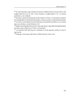 18
Ne essék nehezedre, hogy szabadon bocsátod õt mellõled; (hiszen két annyi bérre valót
szolgált néked hat éven át, mint a béres-munkás) és megáld téged az Úr, a te Istened
mindenben, a mit cselekszel.
19
Barmaid és juhaid elsõ fajzásának minden hímjét az Úrnak, a te Istenednek szenteljed.
Ne munkálkodjál a te tehenednek elsõ fajzásán, és meg ne nyírjad a te juhaidnak elsõ fajzását.
20
Az Úrnak, a te Istenednek színe elõtt edd meg azt esztendõrõl esztendõre, te és a te házad
népe, azon a helyen, a melyet kiválaszt az Úr.
21
Hogyha valami fogyatkozás lesz benne; sánta vagy vak lesz, [vagy] akármely fogyatkozásban
szenvedõ: meg ne áldozd azt az Úrnak, a te Istenednek.
22
A te kapuidon belõl edd meg azt; a tisztátalan és a tiszta egyaránt, mintha õz volna az
vagy szarvas.
23
Csakhogy a vérét meg ne edd, hanem a földre öntsd azt, mint a vizet.
356
Deuteronomy 15
 