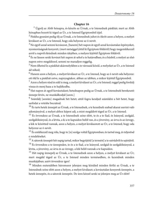 Chapter 16
1
Ügyelj az Abib hónapra, és készíts az Úrnak, a te Istenednek páskhát; mert az Abib
hónapban hozott ki téged az Úr, a te Istened Égyiptomból éjjel.
2
Páskha gyanánt pedig ölj az Úrnak, a te Istenednek juhot és ökröt azon a helyen, a melyet
kiválaszt az Úr, a te Istened, hogy oda helyezze az õ nevét.
3
Ne egyél azzal semmi kovászost, [hanem] hét napon át egyél azzal kovásztalan lepényeket,
nyomorúságnak kenyerét, (mert sietséggel jöttél ki Égyiptom földérõl) hogy megemlékezzél
arról a napról életednek minden idejében, a melyen kijöttél Égyiptom földérõl.
4
És ne lásson senki kovászt hét napon át sehol a te határodban; és a húsból, a melyet az elsõ
napon estve megáldozol, semmi ne maradjon reggelig.
5
Nem ölheted le a páskhát akármelyikben a te városaid közül, a melyeket az Úr, a te Istened
ád néked;
6
Hanem azon a helyen, a melyet kiválaszt az Úr, a te Istened, hogy az õ nevét oda helyezze:
ott öld le a páskhát estve, napnyugtakor, abban az idõben, a mikor kijöttél Égyiptomból.
7
Azon a helyen süsd és edd is meg, a melyet kiválaszt az Úr, a te Istened; reggel pedig fordulj
vissza és menj haza a te hajlékodba.
8
Hat napon át egyél kovásztalant; hetednapon pedig az Úrnak, a te Istenednek berekesztõ
ünnepe lévén, ne munkálkodjál [azon.]
9
Számlálj [azután] magadnak hét hetet; attól fogva kezdjed számlálni a hét hetet, hogy
sarlódat a vetésbe bocsátod.
10
És tarts hetek ünnepét az Úrnak, a te Istenednek, a te kezednek szabad akarat szerint való
adományával, a melyet ahhoz képest adj, a mint megáldott téged az Úr, a te Istened.
11
És örvendezz az Úrnak, a te Istenednek színe elõtt, te és a te fiad, és leányod, szolgád,
szolgálóleányod, és a lévita, a ki a te kapuidon belõl van, és a jövevény, az árva és az özvegy,
a kik te közötted vannak, azon a helyen, a melyet kiválasztott az Úr, a te Istened, hogy oda
helyezze az õ nevét.
12
És emlékezzél meg róla, hogy te [is] szolga voltál Égyiptomban; és tartsd meg, és teljesítsd
e rendeléseket.
13
A sátorok ünnepét hét napig tartsd, mikor begyûjtöd [a termést] a te szérûdrõl és sajtódról.
14
És örvendezz a te ünnepeden, te és a te fiad, a te leányod, szolgád és szolgálóleányod, a
lévita, a jövevény, az árva és az özvegy, a kik belõl vannak a te kapuidon.
15
Hét napig ünnepelj az Úrnak, a te Istenednek azon a helyen, a melyet kiválaszt az Úr;
mert megáld téged az Úr, a te Istened minden termésedben, és kezeidnek minden
munkájában; azért örvendezz igen!
16
Minden esztendõben háromszor jelenjen meg közüled minden férfiú az Úrnak, a te
Istenednek színe elõtt azon a helyen, a melyet kiválaszt; a kovásztalan kenyerek ünnepén, a
hetek ünnepén, és a sátorok ünnepén. De üres kézzel senki se jelenjen meg az Úr elõtt!
357
Deuteronomy 16
 