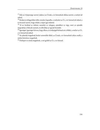 17
Kiki az õ képessége szerint [adjon,] az Úrnak, a te Istenednek áldása szerint, a melyet ád
néked.
18
Bírákat és felügyelõket állíts minden kapudba, a melyeket az Úr, a te Istened ád néked, a
te törzseid szerint, hogy ítéljék a népet igaz ítélettel.
19
El ne fordítsd az itéletet; személyt se válogass; ajándékot se végy; mert az ajándék
megvakítja a bölcsek szemeit, és elfordítja az igazak beszédét.
20
Igazságot, igazságot kövess, hogy élhess, és örökségül bírhasd azt a földet, a melyet az Úr,
a te Istened ád néked.
21
Ne plántálj magadnak berket semmiféle fából, az Úrnak, a te Istenednek oltára mellé, a
melyet készítesz magadnak.
22
Oszlopot se emelj magadnak, a mit gyûlöl az Úr, a te Istened.
358
Deuteronomy 16
 