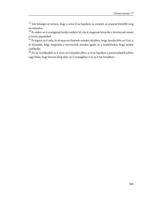 17
Sok feleséget se tartson, hogy a szíve el ne hajoljon; se ezüstjét, se aranyát felettébb meg
ne sokasítsa.
18
És mikor az õ országának királyi székére ül, írja le magának könyvbe e törvénynek mását
a Lévita-papokéból.
19
És legyen az õ nála, és olvassa azt életének minden idejében, hogy tanulja félni az Urat, a
te Istenedet, hogy megtartsa e törvénynek minden ígéjét, és e rendeléseket, hogy azokat
cselekedje.
20
Fel ne fuvalkodjék az õ szíve az õ atyjafiai ellen, se el ne hajoljon a parancsolattól jobbra
vagy balra, hogy hosszú ideig éljen az õ országában õ és az õ fiai Izráelben.
360
Deuteronomy 17
 