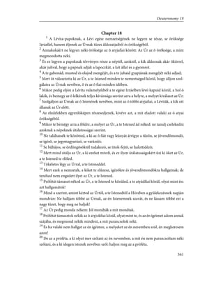 Chapter 18
1
A Lévita-papoknak, a Lévi egész nemzetségének ne legyen se része, se öröksége
Izráellel, hanem éljenek az Úrnak tüzes áldozatjaiból és örökségébõl.
2
Annakokáért ne legyen néki öröksége az õ atyjafiai között: Az Úr az õ öröksége, a mint
megmondotta néki.
3
És ez legyen a papoknak törvényes része a néptõl, azoktól, a kik áldoznak akár ökörrel,
akár juhval, hogy a papnak adják a lapoczkát, a két állat és a gyomrot.
4
A te gabonád, mustod és olajod zsengéjét, és a te juhaid gyapjának zsengéjét néki adjad;
5
Mert õt választotta ki az Úr, a te Istened minden te nemzetséged közül, hogy álljon szol-
gálatra az Úrnak nevében, õ és az õ fiai minden idõben.
6
Mikor pedig eljön a Lévita valamelyikbõl a te egész Izráelben lévõ kapuid közül, a hol õ
lakik, és bemegy az õ lelkének teljes kívánsága szerint arra a helyre, a melyet kiválaszt az Úr:
7
Szolgáljon az Úrnak az õ Istenének nevében, mint az õ többi atyjafiai, a Léviták, a kik ott
állanak az Úr elõtt.
8
Az eledelekben egyenlõképen részesedjenek, kivéve azt, a mit eladott valaki az õ atyai
örökségébõl.
9
Mikor te bemégy arra a földre, a melyet az Úr, a te Istened ád néked: ne tanulj cselekedni
azoknak a népeknek útálatosságai szerint.
10
Ne találtassék te közötted, a ki az õ fiát vagy leányát átvigye a tûzön, se jövendõmondó,
se igézõ, se jegymagyarázó, se varázsló;
11
Se bûbájos, se ördöngõsöktõl tudakozó, se titok-fejtõ, se halottidézõ;
12
Mert mind útálja az Úr, a ki ezeket míveli, és ez ilyen útálatosságokért ûzi ki õket az Úr,
a te Istened te elõled.
13
Tökéletes légy az Úrral, a te Isteneddel.
14
Mert ezek a nemzetek, a kiket te elûzesz, igézõkre és jövendõmondókra hallgatnak; de
tenéked nem engedett ilyet az Úr, a te Istened.
15
Prófétát támaszt néked az Úr, a te Istened te közüled, a te atyádfiai közül, olyat mint én:
azt hallgassátok!
16
Mind a szerint, amint kérted az Úrtól, a te Istenedtõl a Hóreben a gyülekezésnek napján
mondván: Ne halljam többé az Úrnak, az én Istenemnek szavát, és ne lássam többé ezt a
nagy tüzet, hogy meg ne haljak!
17
Az Úr pedig monda nékem: Jól mondták a mit mondtak.
18
Prófétát támasztok nékik az õ atyjokfiai közül, olyat mint te, és az én ígéimet adom annak
szájába, és megmond nékik mindent, a mit parancsolok néki.
19
És ha valaki nem hallgat az én ígéimre, a melyeket az én nevemben szól, én megkeresem
azon!
20
De az a próféta, a ki olyat mer szólani az én nevemben, a mit én nem parancsoltam néki
szólani, és a ki idegen istenek nevében szól: haljon meg az a próféta.
361
Deuteronomy 18
 