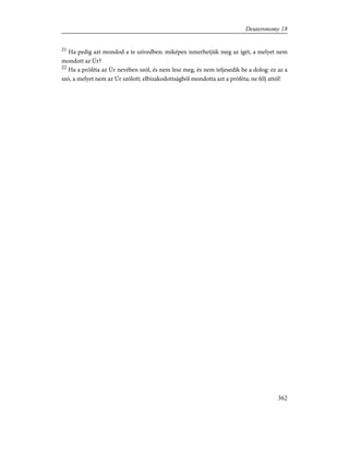 21
Ha pedig azt mondod a te szívedben: miképen ismerhetjük meg az ígét, a melyet nem
mondott az Úr?
22
Ha a próféta az Úr nevében szól, és nem lesz meg, és nem teljesedik be a dolog: ez az a
szó, a melyet nem az Úr szólott; elbizakodottságból mondotta azt a próféta; ne félj attól!
362
Deuteronomy 18
 