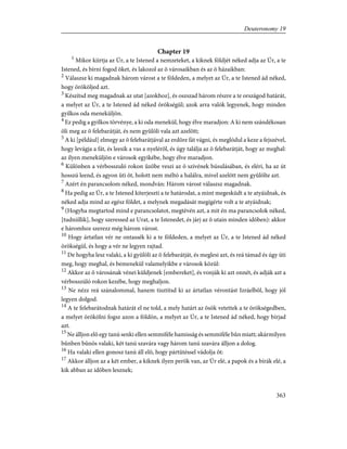 Chapter 19
1
Mikor kiírtja az Úr, a te Istened a nemzeteket, a kiknek földjét néked adja az Úr, a te
Istened, és bírni fogod õket, és lakozol az õ városaikban és az õ házaikban:
2
Válaszsz ki magadnak három várost a te földeden, a melyet az Úr, a te Istened ád néked,
hogy örököljed azt.
3
Készítsd meg magadnak az utat [azokhoz], és oszszad három részre a te országod határát,
a melyet az Úr, a te Istened ád néked örökségül; azok arra valók legyenek, hogy minden
gyilkos oda meneküljön.
4
Ez pedig a gyilkos törvénye, a ki oda menekül, hogy élve maradjon: A ki nem szándékosan
öli meg az õ felebarátját, és nem gyûlöli vala azt azelõtt;
5
A ki [például] elmegy az õ felebarátjával az erdõre fát vágni, és meglódul a keze a fejszével,
hogy levágja a fát, és leesik a vas a nyelérõl, és úgy találja az õ felebarátját, hogy az meghal:
az ilyen meneküljön e városok egyikébe, hogy élve maradjon.
6
Különben a vérbosszuló rokon ûzõbe veszi az õ szívének búsulásában, és eléri, ha az út
hosszú leend, és agyon üti õt, holott nem méltó a halálra, mivel azelõtt nem gyûlölte azt.
7
Azért én parancsolom néked, mondván: Három várost válaszsz magadnak.
8
Ha pedig az Úr, a te Istened kiterjeszti a te határodat, a mint megesküdt a te atyáidnak, és
néked adja mind az egész földet, a melynek megadását megígérte volt a te atyáidnak;
9
(Hogyha megtartod mind e parancsolatot, megtévén azt, a mit én ma parancsolok néked,
[tudniillik], hogy szeressed az Urat, a te Istenedet, és járj az õ utain minden idõben): akkor
e háromhoz szerezz még három várost.
10
Hogy ártatlan vér ne ontassék ki a te földeden, a melyet az Úr, a te Istened ád néked
örökségül, és hogy a vér ne legyen rajtad.
11
De hogyha lesz valaki, a ki gyûlöli az õ felebarátját, és meglesi azt, és reá támad és úgy üti
meg, hogy meghal, és bemenekül valamelyikbe e városok közül:
12
Akkor az õ városának vénei küldjenek [embereket], és vonják ki azt onnét, és adják azt a
vérbosszúló rokon kezébe, hogy meghaljon.
13
Ne nézz reá szánalommal, hanem tisztítsd ki az ártatlan vérontást Izráelbõl, hogy jól
legyen dolgod.
14
A te felebarátodnak határát el ne told, a mely határt az õsök vetettek a te örökségedben,
a melyet örökölni fogsz azon a földön, a melyet az Úr, a te Istened ád néked, hogy bírjad
azt.
15
Ne álljon elõ egy tanú senki ellen semmiféle hamisság és semmiféle bûn miatt; akármilyen
bûnben bûnös valaki, két tanú szavára vagy három tanú szavára álljon a dolog.
16
Ha valaki ellen gonosz tanú áll elõ, hogy pártütéssel vádolja õt:
17
Akkor álljon az a két ember, a kiknek ilyen perök van, az Úr elé, a papok és a bírák elé, a
kik abban az idõben lesznek;
363
Deuteronomy 19
 