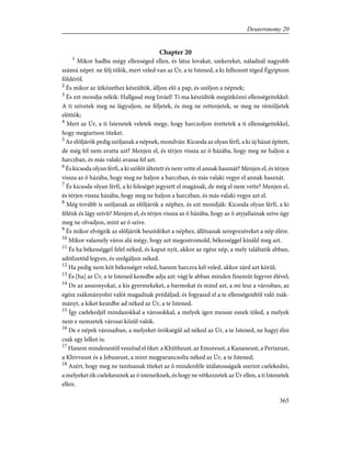 Chapter 20
1
Mikor hadba mégy ellenséged ellen, és látsz lovakat, szekereket, náladnál nagyobb
számú népet: ne félj tõlök, mert veled van az Úr, a te Istened, a ki felhozott téged Égyiptom
földérõl.
2
És mikor az ütközethez készültök, álljon elõ a pap, és szóljon a népnek;
3
És ezt mondja nékik: Hallgasd meg Izráel! Ti ma készültök megütközni ellenségeitekkel:
A ti szívetek meg ne lágyuljon, ne féljetek, és meg ne rettenjetek, se meg ne rémüljetek
elõttök;
4
Mert az Úr, a ti Istenetek veletek megy, hogy harczoljon érettetek a ti ellenségeitekkel,
hogy megtartson titeket.
5
Az elõljárók pedig szóljanak a népnek, mondván: Kicsoda az olyan férfi, a ki új házat épített,
de még fel nem avatta azt? Menjen el, és térjen vissza az õ házába, hogy meg ne haljon a
harczban, és más valaki avassa fel azt.
6
És kicsoda olyan férfi, a ki szõlõt ültetett és nem vette el annak hasznát? Menjen el, és térjen
vissza az õ házába, hogy meg ne haljon a harczban, és más valaki vegye el annak hasznát.
7
És kicsoda olyan férfi, a ki feleséget jegyzett el magának, de még el nem vette? Menjen el,
és térjen vissza házába, hogy meg ne haljon a harczban, és más valaki vegye azt el.
8
Még tovább is szóljanak az elõljárók a néphez, és ezt mondják: Kicsoda olyan férfi, a ki
félénk és lágy szívû? Menjen el, és térjen vissza az õ házába, hogy az õ atyjafiainak szíve úgy
meg ne olvadjon, mint az õ szíve.
9
És mikor elvégzik az elõljárók beszédöket a néphez, állítsanak seregvezéreket a nép élére.
10
Mikor valamely város alá mégy, hogy azt megostromold, békességgel kínáld meg azt.
11
És ha békességgel felel néked, és kaput nyit, akkor az egész nép, a mely találtatik abban,
adófizetõd legyen, és szolgáljon néked.
12
Ha pedig nem köt békességet veled, hanem harczra kél veled, akkor zárd azt körül;
13
És [ha] az Úr, a te Istened kezedbe adja azt: vágj le abban minden finemût fegyver élével;
14
De az asszonyokat, a kis gyermekeket, a barmokat és mind azt, a mi lesz a városban, az
egész zsákmányolni valót magadnak prédáljad; és fogyaszd el a te ellenségeidtõl való zsák-
mányt, a kiket kezedbe ad néked az Úr, a te Istened.
15
Így cselekedjél mindazokkal a városokkal, a melyek igen messze esnek tõled, a melyek
nem e nemzetek városai közül valók.
16
De e népek városaiban, a melyeket örökségül ad néked az Úr, a te Istened, ne hagyj élni
csak egy lelket is;
17
Hanem mindenestõl veszítsd el õket: a Khittheust, az Emoreust, a Kananeust, a Perizeust,
a Khivveust és a Jebuzeust, a mint megparancsolta néked az Úr, a te Istened;
18
Azért, hogy meg ne tanítsanak titeket az õ mindenféle útálatosságaik szerint cselekedni,
a melyeket õk cselekesznek az õ isteneiknek, és hogy ne vétkezzetek az Úr ellen, a ti Istenetek
ellen.
365
Deuteronomy 20
 
