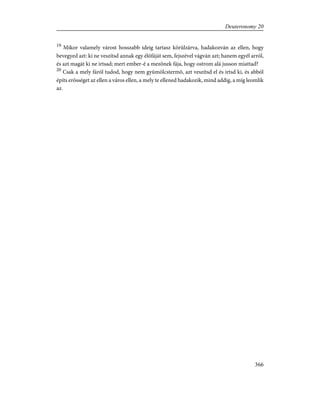 19
Mikor valamely várost hosszabb ideig tartasz körülzárva, hadakozván az ellen, hogy
bevegyed azt: ki ne veszítsd annak egy élõfáját sem, fejszével vágván azt; hanem egyél arról,
és azt magát ki ne irtsad; mert ember-é a mezõnek fája, hogy ostrom alá jusson miattad?
20
Csak a mely fáról tudod, hogy nem gyümölcstermõ, azt veszítsd el és irtsd ki, és abból
építs erõsséget az ellen a város ellen, a mely te ellened hadakozik, mind addig, a míg leomlik
az.
366
Deuteronomy 20
 