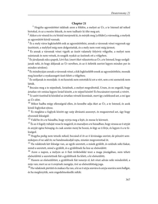 Chapter 21
1
Hogyha agyonütöttet találnak azon a földön, a melyet az Úr, a te Istened ád néked
birtokul, és az a mezõn fekszik, és nem tudható: ki ölte meg azt;
2
Akkor a te véneid és a te bíráid menjenek ki, és mérjék meg [a földet] a városokig, a melyek
az agyonütött körül vannak;
3
És a mely város legközelebb esik az agyonütötthöz, annak a városnak vénei vegyenek egy
üszõtinót, a melylyel még nem dolgoztattak, és a mely nem vont még jármot;
4
És annak a városnak vénei vigyék az üszõt valamely folyóvíz völgyébe, a melyet nem
szántanak és nem vetnek, és szegjék nyakát az üszõnek ott a völgyben.
5
És járuljanak oda a papok, Lévi fiai; (mert õket választotta az Úr, a te Istened, hogy szolgál-
janak néki, és hogy áldjanak az Úr nevében, és az õ ítéletök szerint legyen minden per és
minden sérelem).
6
És mindnyájan annak a városnak vénei, a kik legközelebb esnek az agyonütötthöz, mossák
meg kezeiket a nyakaszegett üszõ felett a völgyben;
7
És szóljanak és mondják: A mi kezeink nem ontották ki ezt a vért, sem a mi szemeink nem
látták.
8
Bocsáss meg a te népednek, Izráelnek, a melyet megváltottál, Uram, és ne engedd, hogy
ártatlan vér ontása legyen Izráel között, a te néped között! És bocsánatot nyernek a vérért.
9
Te azért tisztítsd ki közüled az ártatlan vérnek kiontását, mert így cselekszed azt, a mi igaz
az Úr elõtt.
10
Mikor hadba mégy ellenségeid ellen, és kezedbe adja õket az Úr, a te Istened, és azok
közül foglyokat ejtesz;
11
És meglátsz a foglyok között egy szép ábrázatú asszonyt, és megszereted azt, úgy hogy
elvennéd feleségül:
12
Vidd be õt a te házadba, hogy nyirja meg a fejét, és messe le körmeit.
13
És az õ fogoly ruháját vesse le magáról, és maradjon a te házadban, hogy sirassa az õ atyját
és anyját egész hónapig; és csak azután menj be hozzá, és légy az õ férje, és legyen õ a te fe-
leséged.
14
Hogyha pedig nem tetszik néked, bocsásd el õt az õ kivánsága szerint; de pénzért sem-
miképen el ne add õt; ne hatalmaskodjál rajta, miután megrontottad õt.
15
Ha valakinek két felesége van, az egyik szeretett, a másik gyûlölt, és szülnek néki fiakat,
mind a szeretett, mind a gyûlölt, és a gyûlöltnek fia lesz az elsõszülött:
16
Azon a napon, a melyen az õ fiait örökösökké teszi a maga jószágában, nem teheti
elsõszülötté a szeretettnek fiát a gyûlöltnek fia felett, a ki elsõszülött;
17
Hanem az elsõszülöttet, a gyûlöltnek fiát ismerje el, két részt adván néki mindenbõl, a
mije van; mert az az õ erejének zsengéje, övé az elsõszülöttség joga.
18
Ha valakinek pártütõ és makacs fia van, a ki az õ atyja szavára és anyja szavára nem hallgat,
és ha megfenyítik, sem engedelmeskedik nékik:
367
Deuteronomy 21
 