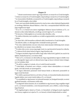 Chapter 23
1
Akinek szeméremteste zúzott vagy megcsonkított, ne menjen be az Úrnak községébe.
2
A fattyú se menjen be az Úrnak községébe; még tizedízig se menjen be az Úrnak községébe.
3
Az Ammoniták és Moábiták se menjenek be az Úrnak községébe; még tizedízig se menjenek
be az Úrnak községébe, soha örökké:
4
Azért, mert nem jöttek elõtökbe kenyérrel és vízzel az úton, mikor kijöttetek Égyiptomból;
és mivelhogy felbérlette ellened Bálámot, a Beór fiát, a mesopotámiabeli Péthorból valót,
hogy megátkozzon téged.
5
De az Úr, a te Istened nem akarta meghallgatni Bálámot; hanem fordította az Úr, a te
Istened az átkot néked áldásodra, mivelhogy szeretett téged az Úr, a te Istened.
6
Ne keresd az õ békességöket és az õ javokat teljes életedben, soha.
7
Ne útáld az Edomitát; mert atyádfia az; ne útáld az égyiptombelit, mert jövevény voltál az
õ földén.
8
Az olyan fiak, a kik harmadízen születnek nékik, bemehetnek az Úrnak községébe.
9
Ha táborba szállsz a te ellenséged ellen: õrizkedjél minden gonosztól.
10
Ha volna valaki közötted, a ki nem volna tiszta valami éjszakai véletlenség miatt: menjen
ki a táborból, és ne menjen vissza a táborba;
11
És mikor eljõ az estve, mossa meg magát vízzel, és a nap lementével menjen be a táborba.
12
A táboron kívül valami helyed is legyen, hogy kimehess oda.
13
És legyen ásócskád a fegyvered mellett, hogy mikor leülsz kivül, [gödröt] áss azzal és ha
felkelsz, betakarhassad azt, a mi elment tõled;
14
Mert az Úr, a te Istened, a te táborodban jár, hogy megszabadítson téged, és elõdbe vesse
a te ellenségeidet: legyen azért a te táborod szent, hogy ne lásson te közted valami rútságot,
és el ne forduljon tõled.
15
Ne add ki a szolgát az õ urának, a ki az õ urától hozzád menekült.
16
Veled lakjék, te közötted, azon a helyen, a melyet választ valamelyikben a te városaid
közül, a hol néki tetszik; ne nyomorgasd õt.
17
Ne legyen [felavatott] paráznanõ Izráel leányai közûl; se [felavatott] paráznaférfi ne
legyen Izráel fiai közül.
18
Ne vidd be a paráznanõ bérét és az eb-bért az Úrnak, a te Istenednek házába akárminémû
fogadás fejében; mert mind a kettõt útálja az Úr, a te Istened.
19
A te atyádfiától ne végy kamatot: [se] pénznek kamatját, [se] eleségnek kamatját, se semmi
egyébnek kamatját, a mit kamatra szokás adni.
20
Az idegentõl vehetsz kamatot, de a te atyádfiától ne végy kamatot, hogy megáldjon téged
az Úr, a te Istened mindenben, a mire kinyujtod kezedet, azon a földön, a melyre bemégy,
hogy bírjad azt.
21
Ha fogadással ígérsz valamit az Úrnak, a te Istenednek: ne halogasd annak megadását;
mert bizony megkeresi azt rajtad az Úr, a te Istened, és bûnül tulajdoníttatik az néked.
371
Deuteronomy 23
 