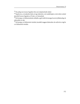 22
Ha pedig nem teszesz fogadást, bûn sem tulajdoníttatik néked.
23
Ügyelj arra, a mi ajkaidon kijön, és úgy teljesítsd, a mit száddal ígérsz, mint mikor szabad
akaratból teszesz fogadást az Úrnak, a te Istenednek.
24
Ha bemégy a te felebarátodnak szõlõjébe, egyél szõlõt kívánságod szerint jóllakásodig, de
edényedbe ne rakj.
25
Ha bemégy a te felebarátod vetésébe, kezeddel szaggass kalászokat, de sarlóval ne vágj be
a te felebarátod vetésébe.
372
Deuteronomy 23
 