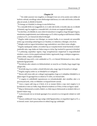 Chapter 24
1
Ha valaki asszonyt vesz magához, és feleségévé teszi azt, és ha azután nem találja azt
kedvére valónak, mivelhogy valami illetlenséget talál benne, és ír néki váló levelet, és kezébe
adja azt annak, és elküldi õt házától;
2
És kimegy az õ házából, és elmegy és más férfiúé lesz;
3
És a második férfiú [is] meggyûlöli õt, és ír néki váló levelet, és kezébe adja azt, és elküldi
õt házától; vagy ha meghal az a második férfi, a ki elvette azt magának feleségül;
4
Az elsõ férje, a ki elküldte õt, nem veheti õt másodszor is magához, hogy feleségévé legyen,
minekutána megfertéztetett; mert útálatosság ez az Úr elõtt; te pedig ne tedd bûnössé a földet,
a melyet az Úr, a te Istened ád néked örökségül.
5
Hogyha valaki újonnan vesz feleséget, ne menjen hadba, és ne vessenek reá semmiféle
terhet; egy esztendeig szabad legyen az õ házában, és vidámítsa a feleségét, a kit elvett.
6
Zálogba senki ne vegyen kézimalmot vagy malomkövet, mert életet venne zálogba.
7
Hogyha rajtakapnak valakit, a ki embert lop az õ atyjafiai közül, Izráel fiai közül, és hatal-
maskodik rajta, vagy eladja azt: haljon meg az a tolvaj. Így tisztítsd ki a gonoszt te közüled.
8
A poklosság csapásában vigyázz, hogy szorgalmatosan megtartsad és megcselekedjed
mindazt, a mire a Lévita-papok tanítanak titeket; vigyázzatok, hogy a miképen megparanc-
soltam nékik, a képen cselekedjetek.
9
Emlékezzél meg arról, a mit cselekedett az Úr, a te Istened Miriámmal az úton, mikor
kijöttetek Égyiptomból.
10
Ha kölcsön adsz valamit a te felebarátodnak: ne menj be az õ házába, hogy magad végy
zálogot tõle;
11
Kivül állj meg, és az ember, a kinek kölcsönt adsz, maga vigye ki hozzád az õ zálogát.
12
Hogyha szegény ember az, ne feküdjél le az õ zálogával;
13
Bizony add vissza néki azt a zálogot napnyugtakor, hogy az õ ruhájában feküdjék le, és
áldjon téged. És igazságul lesz ez néked az Úr elõtt, a te Istened elõtt.
14
A szegény és szûkölködõ napszámoson ne erõszakoskodjál, akár atyádfiai, akár a te
jövevényeid azok, a kik a te földeden a te kapuid között vannak.
15
Azon a napon add meg az õ bérét, és le se menjen felette a nap; mert szegény õ, és
kivánkozik az után az õ lelke, hogy ellened ne kiáltson az Úrhoz, és bûn ne legyen rajtad.
16
Meg ne ölettessenek az atyák a fiakért, se a fiak meg ne ölettessenek az atyákért; kiki az õ
bûnéért haljon meg.
17
A jövevénynek [és] az árvának igazságát el ne csavard; és az özvegynek ruháját ne vedd
zálogba.
18
Hanem emlékezzél vissza, hogy szolga voltál Égyiptomban, és megváltott téged az Úr, a
te Istened, onnét. Azért parancsolom én néked, hogy így cselekedjél.
373
Deuteronomy 24
 