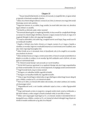 Chapter 25
1
Ha per támad férfiak között, és törvény elé mennek, és megítélik õket, és igazat adnak
az igaznak és bûnösnek mondják a bûnöst:
2
Akkor, ha a bûnös ütleget érdemel, vonassa le azt a bíró, és üttessen arra maga elõtt annak
bûnössége szerint való számban.
3
Negyvenet üttessen rá, ne többet, hogy netalán, ha ennél több ütést üttet reá, alávalóvá
legyen elõtted a te atyádfia.
4
Ne kösd be az ökörnek száját, mikor nyomtat!
5
Ha testvérek laknak együtt, és meghal egy közülök, és nincs annak fia: a megholtnak felesége
ne menjen ki a háztól idegen férfiúhoz; [hanem] a sógora menjen be hozzá, és vegye el õt
magának feleségül, és éljen vele sógorsági házasságban.
6
És majd az elsõszülött, a kit szülni fog, a megholt testvér nevét kapja, hogy annak neve ki
ne töröltessék Izráelbõl.
7
Hogyha a férfinak nincs kedve elvenni az õ ángyát, menjen el az õ ángya a kapuba a
vénekhez, és mondja: Sógorom vonakodik fentartani az õ testvérének nevét Izráelben, nem
akar velem sógorsági házasságban élni.
8
Akkor hívják azt az õ városának vénei, és beszéljenek vele; és ha megáll és ezt mondja:
nincs kedvem õt elvenni:
9
Akkor járuljon hozzá az õ ángya a vének szemei elõtt, és húzza le saruját annak lábáról, és
köpjön az arczába, és szóljon, és ezt mondja: Így kell cselekedni azzal a férfival, a ki nem
építi az õ testvérének házát.
10
És "lehúzott sarujú háznép"-nek nevezzék az õ nevét Izráelben.
11
Ha két férfi összevesz egymással, és az egyiknek felesége oda járul, hogy megszabadítsa
az õ férjét annak kezébõl, a ki veri azt, és kinyujtja kezét, és megfogja annak szeméremtestét:
12
Vágd el annak kezét, meg ne szánja szemed.
13
Ne legyen a te zsákodban kétféle nagyobb és kisebb.
14
Ne legyen a te házadban kétféle éfa: nagyobb és kisebb.
15
Teljes és igaz fontod legyen néked; teljes és igaz éfád legyen néked; hogy hosszú ideig élj
azon a földön, a melyet az Úr, a te Istened ád néked.
16
Mert az Úr elõtt, a te Istened elõtt útálni való mindaz, a ki ezeket cselekszi; [és] mindaz,
a ki hamisságot mível.
17
Megemlékezzél arról, a mit Amálek cselekedett rajtad az úton, a mikor Égyiptomból
kijöttetek:
18
Hogy reád támadt az úton, és megverte a seregnek utolsó részét, mind az erõtleneket, a
kik hátul valának, a mikor magad is fáradt és lankadt voltál, és nem félte az Istent.
19
Mikor azért megnyugtat majd téged az Úr, a te Istened, minden te köröskörül lévõ el-
lenségedtõl azon a földön, a melyet az Úr, a te Istened ád néked örökségül, hogy bírjad azt:
töröld el Amálek emlékezetét az ég alól; el ne felejtsd!
375
Deuteronomy 25
 