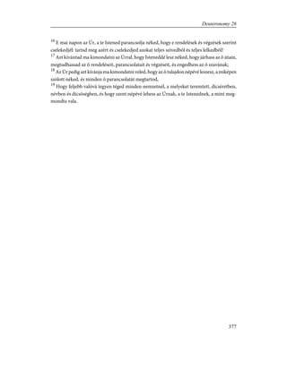 16
E mai napon az Úr, a te Istened parancsolja néked, hogy e rendelések és végzések szerint
cselekedjél: tartsd meg azért és cselekedjed azokat teljes szívedbõl és teljes lelkedbõl!
17
Azt kívántad ma kimondatni az Úrral, hogy Isteneddé lesz néked, hogy járhass az õ útain,
megtudhassad az õ rendeléseit, parancsolatait és végzéseit, és engedhess az õ szavának;
18
Az Úr pedig azt kívánja ma kimondatni veled, hogy az õ tulajdon népévé leszesz, a miképen
szólott néked, és minden õ parancsolatát megtartod,
19
Hogy feljebb valóvá tegyen téged minden nemzetnél, a melyeket teremtett, dícséretben,
névben és dicsõségben, és hogy szent népévé lehess az Úrnak, a te Istenednek, a mint meg-
mondta vala.
377
Deuteronomy 26
 