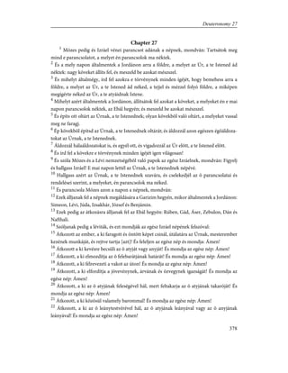 Chapter 27
1
Mózes pedig és Izráel vénei parancsot adának a népnek, mondván: Tartsátok meg
mind e parancsolatot, a melyet én parancsolok ma néktek.
2
És a mely napon általmentek a Jordánon arra a földre, a melyet az Úr, a te Istened ád
néktek: nagy köveket állíts fel, és meszeld be azokat mészszel.
3
És mihelyt általmégy, írd fel azokra e törvénynek minden ígéjét, hogy bemehess arra a
földre, a melyet az Úr, a te Istened ád néked, a tejjel és mézzel folyó földre, a miképen
megígérte néked az Úr, a te atyáidnak Istene.
4
Mihelyt azért általmentek a Jordánon, állítsátok fel azokat a köveket, a melyeket én e mai
napon parancsolok néktek, az Ebál hegyén; és meszeld be azokat mészszel.
5
És építs ott oltárt az Úrnak, a te Istenednek; olyan kövekbõl való oltárt, a melyeket vassal
meg ne faragj.
6
Ép kövekbõl építsd az Úrnak, a te Istenednek oltárát; és áldozzál azon egészen égõáldoza-
tokat az Úrnak, a te Istenednek.
7
Áldozzál hálaáldozatokat is, és egyél ott, és vigadozzál az Úr elõtt, a te Istened elõtt.
8
És írd fel a kövekre e törvénynek minden ígéjét igen világosan!
9
És szóla Mózes és a Lévi nemzetségébõl való papok az egész Izráelnek, mondván: Figyelj
és hallgass Izráel! E mai napon lettél az Úrnak, a te Istenednek népévé.
10
Hallgass azért az Úrnak, a te Istenednek szavára, és cselekedjél az õ parancsolatai és
rendelései szerint, a melyeket, én parancsolok ma néked.
11
És parancsola Mózes azon a napon a népnek, mondván:
12
Ezek álljanak fel a népnek megáldására a Garizim hegyén, mikor általmentek a Jordánon:
Simeon, Lévi, Júda, Izsakhár, József és Benjámin.
13
Ezek pedig az átkozásra álljanak fel az Ebál hegyén: Rúben, Gád, Áser, Zebulon, Dán és
Nafthali.
14
Szóljanak pedig a léviták, és ezt mondják az egész Izráel népének felszóval:
15
Átkozott az ember, a ki faragott és öntött képet csinál, útálatára az Úrnak, mesterember
kezének munkáját, és rejtve tartja [azt]! És feleljen az egész nép és mondja: Ámen!
16
Átkozott a ki kevésre becsüli az õ atyját vagy anyját! És mondja az egész nép: Ámen!
17
Átkozott, a ki elmozdítja az õ felebarátjának határát! És mondja az egész nép: Ámen!
18
Átkozott, a ki félrevezeti a vakot az úton! És mondja az egész nép: Ámen!
19
Átkozott, a ki elfordítja a jövevénynek, árvának és özvegynek igazságát! És mondja az
egész nép: Ámen!
20
Átkozott, a ki az õ atyjának feleségével hál, mert feltakarja az õ atyjának takaróját! És
mondja az egész nép: Ámen!
21
Átkozott, a ki közösül valamely barommal! És mondja az egész nép: Ámen!
22
Átkozott, a ki az õ leánytestvérével hál, az õ atyjának leányával vagy az õ anyjának
leányával! És mondja az egész nép: Ámen!
378
Deuteronomy 27
 