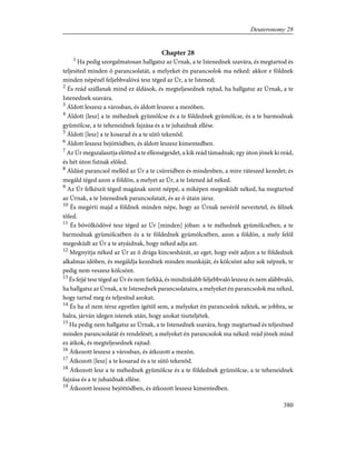 Chapter 28
1
Ha pedig szorgalmatosan hallgatsz az Úrnak, a te Istenednek szavára, és megtartod és
teljesíted minden õ parancsolatát, a melyeket én parancsolok ma néked: akkor e földnek
minden népénél feljebbvalóvá tesz téged az Úr, a te Istened;
2
És reád szállanak mind ez áldások, és megteljesednek rajtad, ha hallgatsz az Úrnak, a te
Istenednek szavára.
3
Áldott leszesz a városban, és áldott leszesz a mezõben.
4
Áldott [lesz] a te méhednek gyümölcse és a te földednek gyümölcse, és a te barmodnak
gyümölcse, a te teheneidnek fajzása és a te juhaidnak ellése.
5
Áldott [lesz] a te kosarad és a te sütõ tekenõd.
6
Áldott leszesz bejöttödben, és áldott leszesz kimentedben.
7
Az Úr megszalasztja elõtted a te ellenségeidet, a kik reád támadnak; egy úton jõnek ki reád,
és hét úton futnak elõled.
8
Áldást parancsol melléd az Úr a te csûreidben és mindenben, a mire ráteszed kezedet; és
megáld téged azon a földön, a melyet az Úr, a te Istened ád néked.
9
Az Úr felkészít téged magának szent néppé, a miképen megesküdt néked, ha megtartod
az Úrnak, a te Istenednek parancsolatait, és az õ útain jársz.
10
És megérti majd a földnek minden népe, hogy az Úrnak nevérõl neveztetel, és félnek
tõled.
11
És bõvölködõvé tesz téged az Úr [minden] jóban: a te méhednek gyümölcsében, a te
barmodnak gyümölcsében és a te földednek gyümölcsében, azon a földön, a mely felõl
megesküdt az Úr a te atyáidnak, hogy néked adja azt.
12
Megnyitja néked az Úr az õ drága kincsesházát, az eget, hogy esõt adjon a te földednek
alkalmas idõben, és megáldja kezednek minden munkáját, és kölcsönt adsz sok népnek, te
pedig nem veszesz kölcsönt.
13
És fejjé tesz téged az Úr és nem farkká, és mindinkább feljebbvaló leszesz és nem alábbvaló,
ha hallgatsz az Úrnak, a te Istenednek parancsolataira, a melyeket én parancsolok ma néked,
hogy tartsd meg és teljesítsd azokat;
14
És ha el nem térsz egyetlen ígétõl sem, a melyeket én parancsolok néktek, se jobbra, se
balra, járván idegen istenek után, hogy azokat tiszteljétek.
15
Ha pedig nem hallgatsz az Úrnak, a te Istenednek szavára, hogy megtartsad és teljesítsed
minden parancsolatát és rendelését, a melyeket én parancsolok ma néked: reád jõnek mind
ez átkok, és megteljesednek rajtad:
16
Átkozott leszesz a városban, és átkozott a mezõn.
17
Átkozott [lesz] a te kosarad és a te sütõ tekenõd.
18
Átkozott lesz a te méhednek gyümölcse és a te földednek gyümölcse, a te teheneidnek
fajzása és a te juhaidnak ellése.
19
Átkozott leszesz bejöttödben, és átkozott leszesz kimentedben.
380
Deuteronomy 28
 