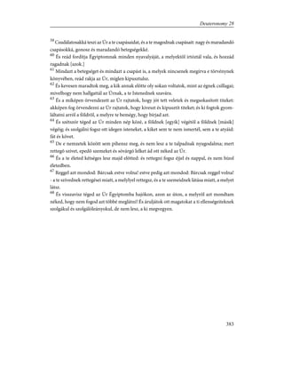 59
Csudálatosakká teszi az Úr a te csapásaidat, és a te magodnak csapásait: nagy és maradandó
csapásokká, gonosz és maradandó betegségekké.
60
És reád fordítja Égyiptomnak minden nyavalyáját, a melyektõl irtóztál vala, és hozzád
ragadnak [azok.]
61
Mindazt a betegséget és mindazt a csapást is, a melyek nincsenek megírva e törvénynek
könyvében, reád rakja az Úr, míglen kipusztulsz.
62
És kevesen maradtok meg, a kik annak elõtte oly sokan voltatok, mint az égnek csillagai;
mivelhogy nem hallgattál az Úrnak, a te Istenednek szavára.
63
És a miképen örvendezett az Úr rajtatok, hogy jót tett veletek és megsokasított titeket:
akképen fog örvendezni az Úr rajtatok, hogy kiveszt és kipusztít titeket; és ki fogtok gyom-
láltatni arról a földrõl, a melyre te bemégy, hogy bírjad azt.
64
És szétszór téged az Úr minden nép közé, a földnek [egyik] végétõl a földnek [másik]
végéig; és szolgálni fogsz ott idegen isteneket, a kiket sem te nem ismertél, sem a te atyáid:
fát és követ.
65
De e nemzetek között sem pihensz meg, és nem lesz a te talpadnak nyugodalma; mert
rettegõ szívet, epedõ szemeket és sóvárgó lelket ád ott néked az Úr.
66
És a te életed kétséges lesz majd elõtted: és rettegni fogsz éjjel és nappal, és nem bízol
életedben.
67
Reggel azt mondod: Bárcsak estve volna! estve pedig azt mondod: Bárcsak reggel volna!
- a te szívednek rettegései miatt, a melylyel rettegsz, és a te szemeidnek látása miatt, a melyet
látsz.
68
És visszavisz téged az Úr Égyiptomba hajókon, azon az úton, a melyrõl azt mondtam
néked, hogy nem fogod azt többé meglátni! És áruljátok ott magatokat a ti ellenségeiteknek
szolgákul és szolgálóleányokul, de nem lesz, a ki megvegyen.
383
Deuteronomy 28
 