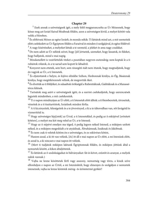 Chapter 29
1
Ezek annak a szövetségnek ígéi, a mely felõl megparancsolta az Úr Mózesnek, hogy
kösse meg azt Izráel fiaival Moábnak földén, azon a szövetségen kivül, a melyet kötött vala
velök a Hóreben.
2
És elõhivatá Mózes az egész Izráelt, és monda nékik: Ti láttátok mind azt, a mit szemeitek
elõtt cselekedett az Úr Égyiptom földén a Faraóval és minden õ szolgájával, és egész földével:
3
A nagy kísértéseket, a melyeket láttak a te szemeid, a jeleket és ama nagy csudákat.
4
De nem adott az Úr néktek szívet, hogy [jól ]értsetek, szemeket, hogy lássatok, és füleket,
hogy halljatok, mind e mai napig.
5
Mindamellett is vezérlettelek titeket a pusztában negyven esztendeig; nem koptak le a ti
ruháitok rólatok, és a te sarud sem kopott le lábadról.
6
Kenyeret nem ettetek, sem bort, sem részegítõ italt nem ittatok, hogy megtudjátok, hogy
én vagyok az Úr, a ti Istenetek.
7
És eljutottatok e helyre, és kijöve elõnkbe Szíhon, Hesbonnak királya, és Óg, Básánnak
királya, hogy megütközzenek velünk, de megvertük õket.
8
És elvettük az õ földjöket, és odaadtuk örökségül a Rubenitáknak, Gáditáknak és a Manassé-
törzs felének.
9
Tartsátok meg azért e szövetségnek ígéit, és a szerint cselekedjetek, hogy szerencsések
legyetek mindenben, a mit cselekesztek.
10
Ti e napon mindnyájan az Úr elõtt, a ti Istenetek elõtt álltok: a ti fõembereitek, törzseitek,
véneitek és a ti tiszttartóitok, Izráelnek minden férfia;
11
A ti kicsinyeitek, feleségeitek és a te jövevényed, a ki a te táborodban van, sõt favágóid és
vízmerítõid is;
12
Hogy szövetségre lépj[etek] az Úrral, a ti Istenetekkel, és pedig az õ esküjével [erõsített
kötésre], a melyet ma köt meg veled az Úr, a te Istened;
13
Hogy az õ népévé emeljen ma téged, õ pedig legyen néked Istened, a miképen szólott
néked, és a miképen megesküdt a te atyáidnak, Ábrahámnak, Izsáknak és Jákóbnak.
14
És nem csak ti veletek kötöm én e szövetséges, és ez esküvéses kötést,
15
Hanem azzal, a ki itt van velünk, [és] itt áll e mai napon az Úr elõtt, a mi Istenünk elõtt,
és azzal is, a ki nincsen e mai napon itt velünk.
16
(Mert ti tudjátok miképen laktunk Égyiptomnak földén, és miképen jöttünk által a
nemzetek között, a kiken általjöttetek.
17
És láttátok az õ undokságaikat és bálványaikat: fát és követ, ezüstöt és aranyat, a melyek
nálok vannak.)
18
Vajha ne lenne közöttetek férfi vagy asszony, nemzetség vagy törzs, a kinek szíve
elforduljon e napon az Úrtól, a mi Istenünktõl, hogy elmenjen és szolgáljon e nemzetek
isteneinek; vajha ne lenne köztetek méreg- és ürömtermõ gyökér!
384
Deuteronomy 29
 