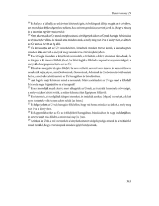 19
És ha lesz, a ki hallja ez esküvéses kötésnek ígéit, és boldognak állítja magát az õ szívében,
ezt mondván: Békességem lesz nékem, ha a szívem gondolata szerint járok is, (hogy a részeg
és a szomjas együtt veszszenek):
20
Nem akar majd az Úr annak megbocsátani, sõt felgerjed akkor az Úrnak haragja és búsulása
az ilyen ember ellen, és rászáll arra minden átok, a mely meg van írva e könyvben, és eltörli
az Úr annak nevét az ég alól.
21
És kiválasztja azt az Úr veszedelemre, Izráelnek minden törzse közül, a szövetségnek
minden átka szerint, a melyek meg vannak írva e törvénykönyvben.
22
És ezt fogja mondani a következõ nemzedék, a ti fiaitok, a kik ti utánatok támadnak, és
az idegen, a ki messze földrõl jön el, ha látni fogják e földnek csapásait és nyomorúságait, a
melyekkel megnyomorította azt az Úr:
23
Kénkõ és só égette ki egész földjét, be sem vethetõ, semmit nem terem, és semmi fû sem
nevekedik rajta; olyan, mint Sodomának, Gomorának, Ádmának és Czeboimnak elsülyesztett
helye, a melyeket elsülyesztett az Úr haragjában és búsulásában.
24
Azt fogják majd kérdezni mind a nemzetek: Miért cselekedett az Úr így ezzel a földdel?
Micsoda nagy felgerjedése ez a haragnak?
25
És ezt mondják majd: Azért, mert elhagyták az Úrnak, az õ atyáik Istenének szövetségét,
a melyet akkor kötött velök, a mikor kihozta õket Égyiptom földérõl;
26
És elmentek, és szolgáltak idegen isteneket, és imádták azokat; [olyan] isteneket, a kiket
nem ismertek volt és nem adott nékik [az Isten.]
27
És felgerjedett az Úrnak haragja e föld ellen, hogy reá hozza mindazt az átkot, a mely meg
van írva e könyvben.
28
És kigyomlálta õket az Úr az õ földjökrõl haragjában, búsulásában és nagy indulatjában;
és vetette õket más földre, a mint mai nap [is ]van.
29
A titkok az Úréi, a mi Istenünkéi; a kinyilatkoztatott dolgok pedig a miénk és a mi fiainké
mind örökké, hogy e törvénynek minden ígéjét beteljesítsük.
385
Deuteronomy 29
 