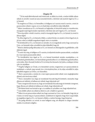 Chapter 30
1
És ha majd elkövetkeznek reád mind ezek: az áldás és az átok, a melyet elõdbe adtam
néked; és szívedre veszed azt ama nemzetek között, a kik közé oda taszított téged az Úr, a
te Istened;
2
És megtérsz az Úrhoz, a te Istenedhez, és hallgatsz az õ szavára mind a szerint, a mint én
parancsolom néked e napon, te és a te fiaid teljes szívedbõl és teljes lelkedbõl:
3
Akkor visszahozza az Úr, a te Istened a te foglyaidat, és könyörül rajtad, és visszahozván,
összegyûjt majd téged minden nép közül, a kik közé oda szórt téged az Úr, a te Istened.
4
Ha az ég szélére volnál is taszítva, onnét is összegyûjt téged az Úr, a te Istened, és onnét is
felvesz téged;
5
És elhoz téged az Úr, a te Istened a földre, a melyet bírtak a te atyáid, és bírni fogod azt; és
jól tesz veled, és inkább megsokasít téged, mint a te atyáidat.
6
És körülmetéli az Úr, a te Istened a te szívedet, és a te magodnak szívét, hogy szeressed az
Urat, a te Istenedet teljes szívedbõl és teljes lelkedbõl, hogy élj.
7
Mind ez átkokat pedig rábocsátja az Úr, a te Istened a te ellenségeidre és gyûlölõidre, a kik
üldöztek téged.
8
Te azért térj meg, és hallgass az Úr szavára, és teljesítsd minden parancsolatát, a melyeket
én e mai napon parancsolok néked.
9
És bõvölködõvé tesz téged az Úr, a te Istened kezeidnek minden munkájában, a te
méhednek gyümölcsében, a te barmodnak gyümölcsében és a te földednek gyümölcsében,
a [te] jódra. Mert [hozzád] fordul az Úr és öröme lesz benned a [te] jódra, a miképen öröme
volt a te atyáidban.
10
Hogyha hallgatsz az Úrnak, a te Istenednek szavára, megtartván az õ parancsolatait és
rendeléseit, a melyek meg vannak írva e törvénykönyvben, és ha teljes szívedbõl és teljes
lelkedbõl megtérsz az Úrhoz, a te Istenedhez.
11
Mert e parancsolat, a melyet én e mai napon parancsolok néked, nem megfoghatatlan
elõtted; sem távol nincs tõled.
12
Nem a mennyben van, hogy azt mondanád: Kicsoda hág fel érettünk a mennybe, hogy
elhozza azt nékünk, és hallassa azt velünk, hogy teljesítsük azt?
13
Sem a tengeren túl nincsen az, hogy azt mondanád: Kicsoda megy át érettünk a tengeren,
hogy elhozza azt nékünk és hallassa azt velünk, hogy teljesítsük azt?
14
Sõt felette közel van hozzád ez íge: a te szádban és szívedben van, hogy teljesítsed azt.
15
Lám elõdbe adtam ma néked az életet és a jót: a halált és a gonoszt.
16
Mikor én azt parancsolom néked ma, hogy szeressed az Urat, a te Istenedet, hogy járj az
õ útain, és tartsd meg az õ parancsolatait, rendeléseit és végzéseit, hogy élj és szaporodjál,
és megáldjon téged az Úr, a te Istened a földön, a melyre bemégy, hogy bírjad azt.
17
Ha pedig elfordul a te szíved, és nem hallgatsz meg, sõt elhajolsz és idegen isteneket
imádsz, és azoknak szolgálsz;
386
Deuteronomy 30
 