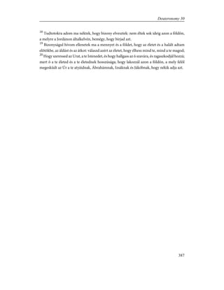 18
Tudtotokra adom ma néktek, hogy bizony elvesztek: nem éltek sok ideig azon a földön,
a melyre a Jordánon általkelvén, bemégy, hogy bírjad azt.
19
Bizonyságul hívom ellenetek ma a mennyet és a földet, hogy az életet és a halált adtam
elõtökbe, az áldást és az átkot: válaszd azért az életet, hogy élhess mind te, mind a te magod;
20
Hogy szeressed az Urat, a te Istenedet, és hogy hallgass az õ szavára, és ragaszkodjál hozzá;
mert õ a te életed és a te életednek hosszúsága; hogy lakozzál azon a földön, a mely felõl
megesküdt az Úr a te atyáidnak, Ábrahámnak, Izsáknak és Jákóbnak, hogy nékik adja azt.
387
Deuteronomy 30
 