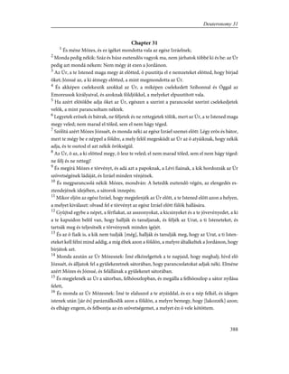 Chapter 31
1
És méne Mózes, és ez ígéket mondotta vala az egész Izráelnek;
2
Monda pedig nékik: Száz és húsz esztendõs vagyok ma, nem járhatok többé ki és be: az Úr
pedig azt mondá nékem: Nem mégy át ezen a Jordánon.
3
Az Úr, a te Istened maga megy át elõtted, õ pusztítja el e nemzeteket elõtted, hogy bírjad
õket; Józsué az, a ki átmegy elõtted, a mint megmondotta az Úr.
4
És akképen cselekeszik azokkal az Úr, a miképen cselekedett Szíhonnal és Óggal az
Emoreusok királyaival, és azoknak földjökkel, a melyeket elpusztított vala.
5
Ha azért elõtökbe adja õket az Úr, egészen a szerint a parancsolat szerint cselekedjetek
velök, a mint parancsoltam néktek.
6
Legyetek erõsek és bátrak, ne féljetek és ne rettegjetek tõlök, mert az Úr, a te Istened maga
megy veled; nem marad el tõled, sem el nem hágy téged.
7
Szólítá azért Mózes Józsuét, és monda néki az egész Izráel szemei elõtt: Légy erõs és bátor,
mert te mégy be e néppel a földre, a mely felõl megesküdt az Úr az õ atyáiknak, hogy nékik
adja, és te osztod el azt nékik örökségül.
8
Az Úr, õ az, a ki elõtted megy, õ lesz te veled; el nem marad tõled, sem el nem hágy téged:
ne félj és ne rettegj!
9
És megírá Mózes e törvényt, és adá azt a papoknak, a Lévi fiainak, a kik hordozzák az Úr
szövetségének ládáját, és Izráel minden vénjének.
10
És megparancsolá nékik Mózes, mondván: A hetedik esztendõ végén, az elengedés es-
ztendejének idejében, a sátorok innepén;
11
Mikor eljön az egész Izráel, hogy megjelenjék az Úr elõtt, a te Istened elõtt azon a helyen,
a melyet kiválaszt: olvasd fel e törvényt az egész Izráel elõtt fülök hallására.
12
Gyûjtsd egybe a népet, a férfiakat, az asszonyokat, a kicsinyeket és a te jövevényedet, a ki
a te kapuidon belõl van, hogy hallják és tanuljanak, és féljék az Urat, a ti Isteneteket, és
tartsák meg és teljesítsék e törvénynek minden ígéjét.
13
És az õ fiaik is, a kik nem tudják [még], hallják és tanulják meg, hogy az Urat, a ti Isten-
eteket kell félni mind addig, a míg éltek azon a földön, a melyre általkeltek a Jordánon, hogy
bírjátok azt.
14
Monda azután az Úr Mózesnek: Ímé elközelgettek a te napjaid, hogy meghalj; hívd elõ
Józsuét, és álljatok fel a gyülekezetnek sátorában, hogy parancsolatokat adjak néki. Elméne
azért Mózes és Józsué, és felállának a gyülekezet sátorában.
15
És megjelenék az Úr a sátorban, felhõoszlopban, és megálla a felhõoszlop a sátor nyílása
felett,
16
És monda az Úr Mózesnek: Ímé te elaluszol a te atyáiddal, és ez a nép felkél, és idegen
istenek után [jár és] paráználkodik azon a földön, a melyre bemegy, hogy [lakozzék] azon;
és elhágy engem, és felbontja az én szövetségemet, a melyet én õ vele kötöttem.
388
Deuteronomy 31
 